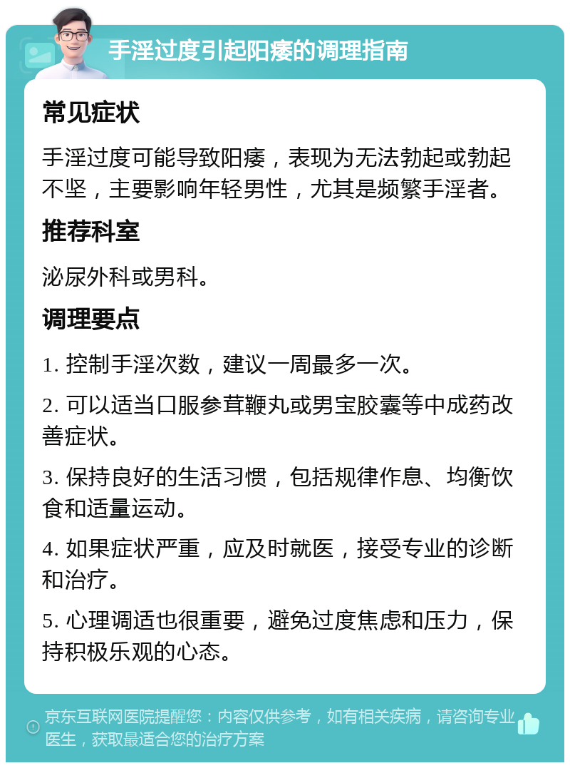 手淫过度引起阳痿的调理指南 常见症状 手淫过度可能导致阳痿，表现为无法勃起或勃起不坚，主要影响年轻男性，尤其是频繁手淫者。 推荐科室 泌尿外科或男科。 调理要点 1. 控制手淫次数，建议一周最多一次。 2. 可以适当口服参茸鞭丸或男宝胶囊等中成药改善症状。 3. 保持良好的生活习惯，包括规律作息、均衡饮食和适量运动。 4. 如果症状严重，应及时就医，接受专业的诊断和治疗。 5. 心理调适也很重要，避免过度焦虑和压力，保持积极乐观的心态。