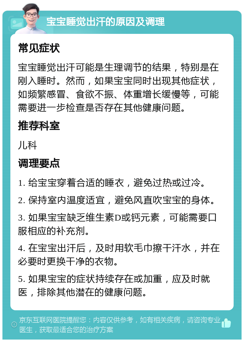 宝宝睡觉出汗的原因及调理 常见症状 宝宝睡觉出汗可能是生理调节的结果，特别是在刚入睡时。然而，如果宝宝同时出现其他症状，如频繁感冒、食欲不振、体重增长缓慢等，可能需要进一步检查是否存在其他健康问题。 推荐科室 儿科 调理要点 1. 给宝宝穿着合适的睡衣，避免过热或过冷。 2. 保持室内温度适宜，避免风直吹宝宝的身体。 3. 如果宝宝缺乏维生素D或钙元素，可能需要口服相应的补充剂。 4. 在宝宝出汗后，及时用软毛巾擦干汗水，并在必要时更换干净的衣物。 5. 如果宝宝的症状持续存在或加重，应及时就医，排除其他潜在的健康问题。