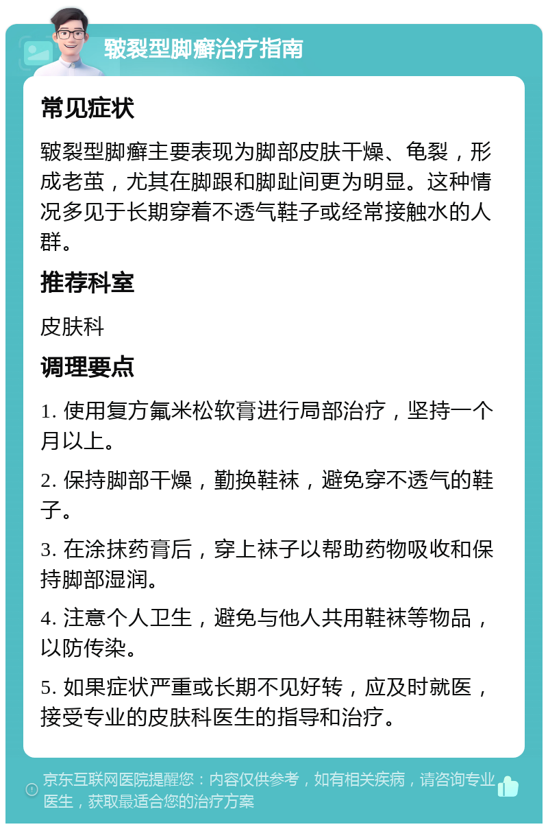 皲裂型脚癣治疗指南 常见症状 皲裂型脚癣主要表现为脚部皮肤干燥、龟裂，形成老茧，尤其在脚跟和脚趾间更为明显。这种情况多见于长期穿着不透气鞋子或经常接触水的人群。 推荐科室 皮肤科 调理要点 1. 使用复方氟米松软膏进行局部治疗，坚持一个月以上。 2. 保持脚部干燥，勤换鞋袜，避免穿不透气的鞋子。 3. 在涂抹药膏后，穿上袜子以帮助药物吸收和保持脚部湿润。 4. 注意个人卫生，避免与他人共用鞋袜等物品，以防传染。 5. 如果症状严重或长期不见好转，应及时就医，接受专业的皮肤科医生的指导和治疗。