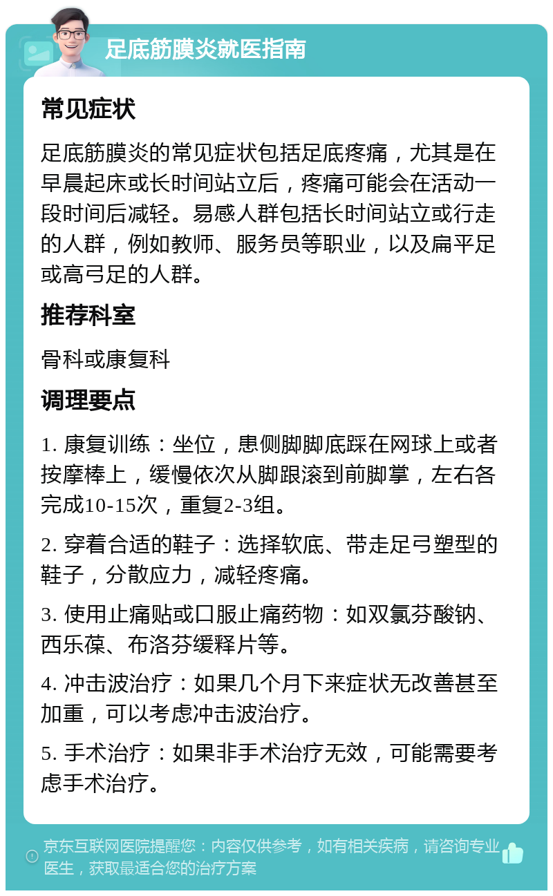 足底筋膜炎就医指南 常见症状 足底筋膜炎的常见症状包括足底疼痛，尤其是在早晨起床或长时间站立后，疼痛可能会在活动一段时间后减轻。易感人群包括长时间站立或行走的人群，例如教师、服务员等职业，以及扁平足或高弓足的人群。 推荐科室 骨科或康复科 调理要点 1. 康复训练：坐位，患侧脚脚底踩在网球上或者按摩棒上，缓慢依次从脚跟滚到前脚掌，左右各完成10-15次，重复2-3组。 2. 穿着合适的鞋子：选择软底、带走足弓塑型的鞋子，分散应力，减轻疼痛。 3. 使用止痛贴或口服止痛药物：如双氯芬酸钠、西乐葆、布洛芬缓释片等。 4. 冲击波治疗：如果几个月下来症状无改善甚至加重，可以考虑冲击波治疗。 5. 手术治疗：如果非手术治疗无效，可能需要考虑手术治疗。