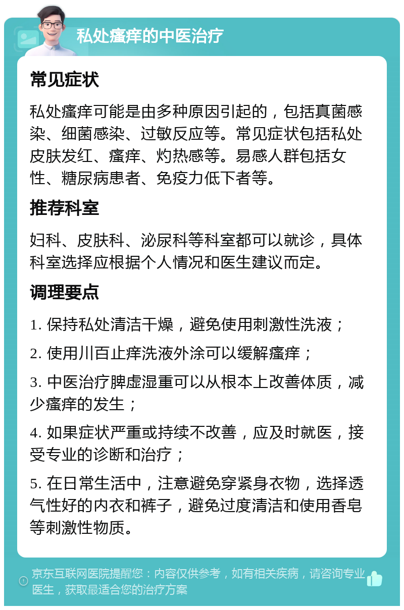 私处瘙痒的中医治疗 常见症状 私处瘙痒可能是由多种原因引起的，包括真菌感染、细菌感染、过敏反应等。常见症状包括私处皮肤发红、瘙痒、灼热感等。易感人群包括女性、糖尿病患者、免疫力低下者等。 推荐科室 妇科、皮肤科、泌尿科等科室都可以就诊，具体科室选择应根据个人情况和医生建议而定。 调理要点 1. 保持私处清洁干燥，避免使用刺激性洗液； 2. 使用川百止痒洗液外涂可以缓解瘙痒； 3. 中医治疗脾虚湿重可以从根本上改善体质，减少瘙痒的发生； 4. 如果症状严重或持续不改善，应及时就医，接受专业的诊断和治疗； 5. 在日常生活中，注意避免穿紧身衣物，选择透气性好的内衣和裤子，避免过度清洁和使用香皂等刺激性物质。