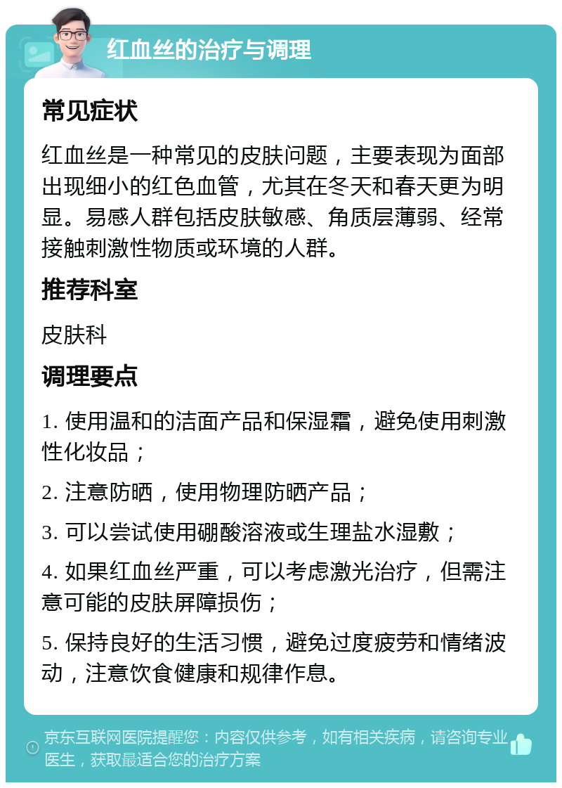 红血丝的治疗与调理 常见症状 红血丝是一种常见的皮肤问题，主要表现为面部出现细小的红色血管，尤其在冬天和春天更为明显。易感人群包括皮肤敏感、角质层薄弱、经常接触刺激性物质或环境的人群。 推荐科室 皮肤科 调理要点 1. 使用温和的洁面产品和保湿霜，避免使用刺激性化妆品； 2. 注意防晒，使用物理防晒产品； 3. 可以尝试使用硼酸溶液或生理盐水湿敷； 4. 如果红血丝严重，可以考虑激光治疗，但需注意可能的皮肤屏障损伤； 5. 保持良好的生活习惯，避免过度疲劳和情绪波动，注意饮食健康和规律作息。