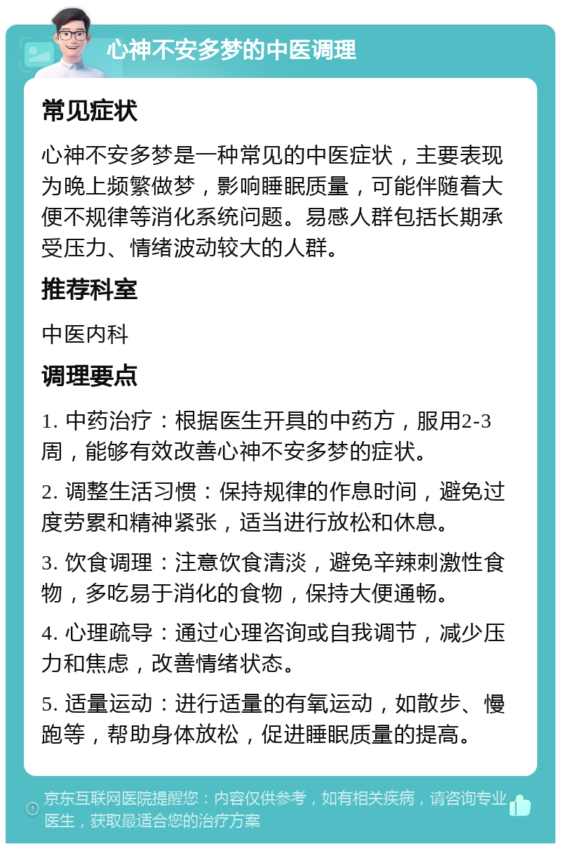 心神不安多梦的中医调理 常见症状 心神不安多梦是一种常见的中医症状，主要表现为晚上频繁做梦，影响睡眠质量，可能伴随着大便不规律等消化系统问题。易感人群包括长期承受压力、情绪波动较大的人群。 推荐科室 中医内科 调理要点 1. 中药治疗：根据医生开具的中药方，服用2-3周，能够有效改善心神不安多梦的症状。 2. 调整生活习惯：保持规律的作息时间，避免过度劳累和精神紧张，适当进行放松和休息。 3. 饮食调理：注意饮食清淡，避免辛辣刺激性食物，多吃易于消化的食物，保持大便通畅。 4. 心理疏导：通过心理咨询或自我调节，减少压力和焦虑，改善情绪状态。 5. 适量运动：进行适量的有氧运动，如散步、慢跑等，帮助身体放松，促进睡眠质量的提高。