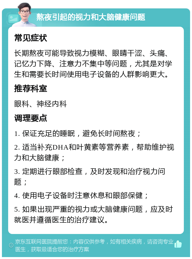 熬夜引起的视力和大脑健康问题 常见症状 长期熬夜可能导致视力模糊、眼睛干涩、头痛、记忆力下降、注意力不集中等问题，尤其是对学生和需要长时间使用电子设备的人群影响更大。 推荐科室 眼科、神经内科 调理要点 1. 保证充足的睡眠，避免长时间熬夜； 2. 适当补充DHA和叶黄素等营养素，帮助维护视力和大脑健康； 3. 定期进行眼部检查，及时发现和治疗视力问题； 4. 使用电子设备时注意休息和眼部保健； 5. 如果出现严重的视力或大脑健康问题，应及时就医并遵循医生的治疗建议。