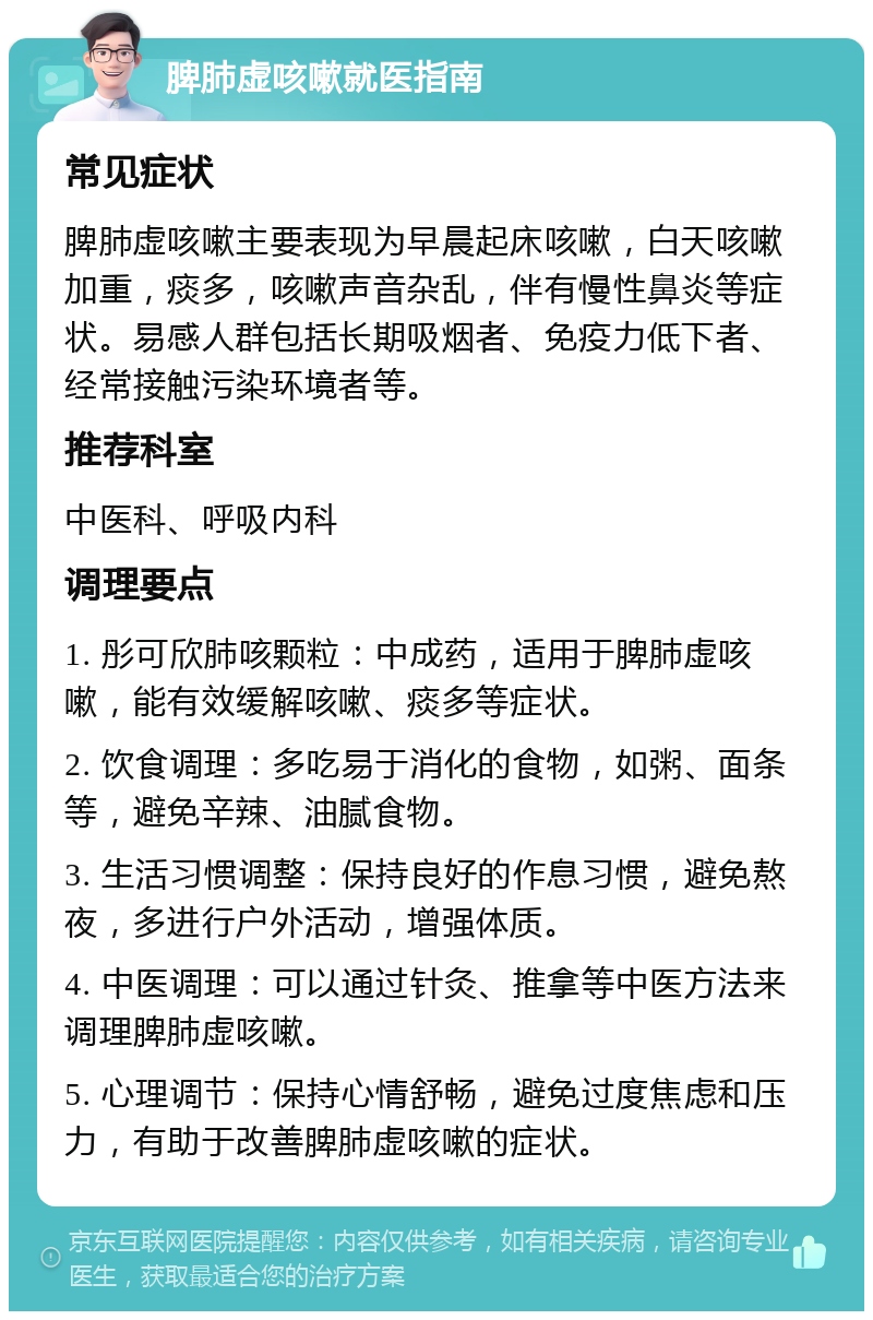 脾肺虚咳嗽就医指南 常见症状 脾肺虚咳嗽主要表现为早晨起床咳嗽，白天咳嗽加重，痰多，咳嗽声音杂乱，伴有慢性鼻炎等症状。易感人群包括长期吸烟者、免疫力低下者、经常接触污染环境者等。 推荐科室 中医科、呼吸内科 调理要点 1. 彤可欣肺咳颗粒：中成药，适用于脾肺虚咳嗽，能有效缓解咳嗽、痰多等症状。 2. 饮食调理：多吃易于消化的食物，如粥、面条等，避免辛辣、油腻食物。 3. 生活习惯调整：保持良好的作息习惯，避免熬夜，多进行户外活动，增强体质。 4. 中医调理：可以通过针灸、推拿等中医方法来调理脾肺虚咳嗽。 5. 心理调节：保持心情舒畅，避免过度焦虑和压力，有助于改善脾肺虚咳嗽的症状。