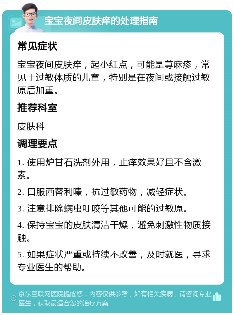 宝宝夜间皮肤痒的处理指南 常见症状 宝宝夜间皮肤痒，起小红点，可能是荨麻疹，常见于过敏体质的儿童，特别是在夜间或接触过敏原后加重。 推荐科室 皮肤科 调理要点 1. 使用炉甘石洗剂外用，止痒效果好且不含激素。 2. 口服西替利嗪，抗过敏药物，减轻症状。 3. 注意排除螨虫叮咬等其他可能的过敏原。 4. 保持宝宝的皮肤清洁干燥，避免刺激性物质接触。 5. 如果症状严重或持续不改善，及时就医，寻求专业医生的帮助。