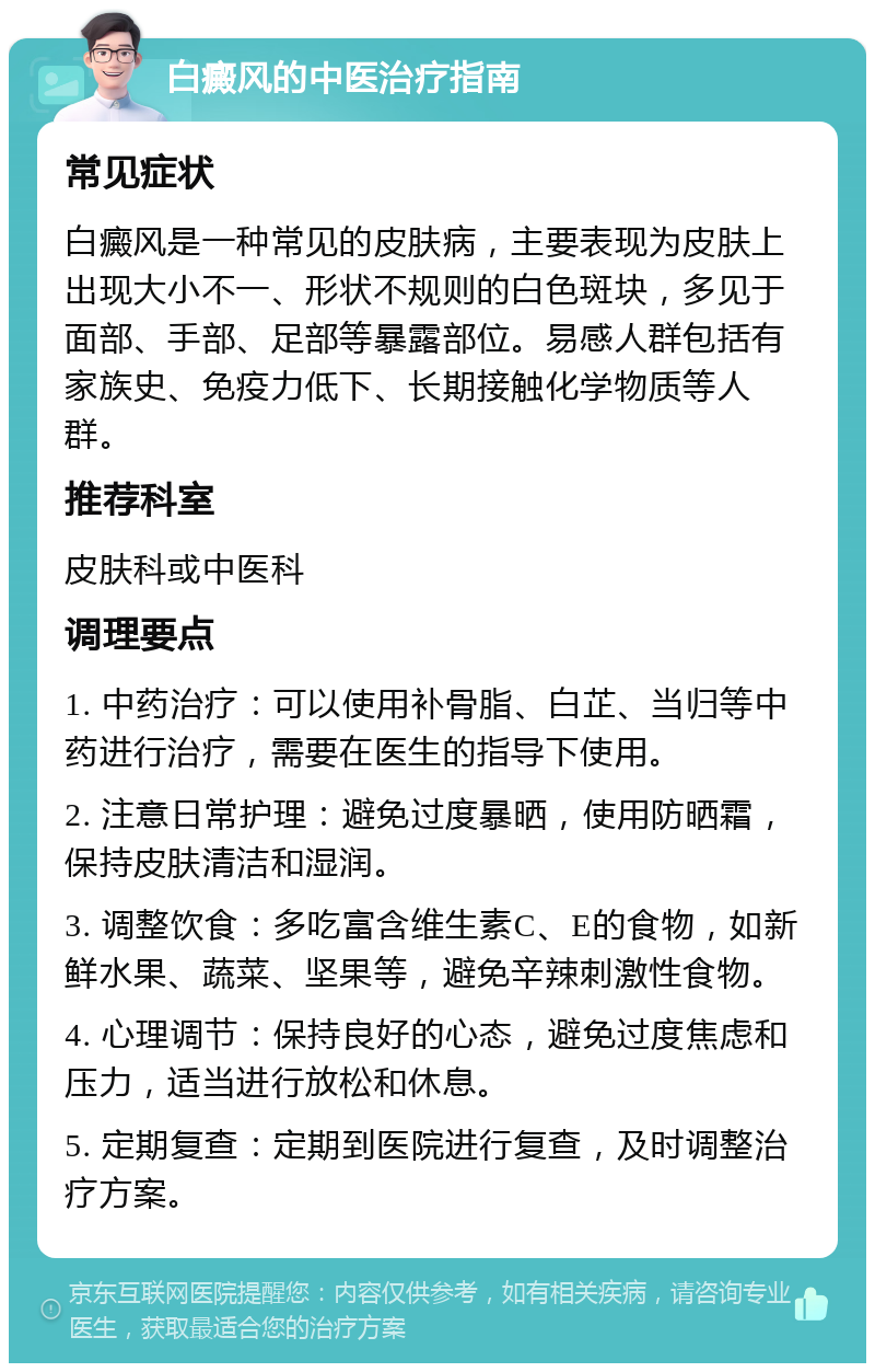 白癜风的中医治疗指南 常见症状 白癜风是一种常见的皮肤病，主要表现为皮肤上出现大小不一、形状不规则的白色斑块，多见于面部、手部、足部等暴露部位。易感人群包括有家族史、免疫力低下、长期接触化学物质等人群。 推荐科室 皮肤科或中医科 调理要点 1. 中药治疗：可以使用补骨脂、白芷、当归等中药进行治疗，需要在医生的指导下使用。 2. 注意日常护理：避免过度暴晒，使用防晒霜，保持皮肤清洁和湿润。 3. 调整饮食：多吃富含维生素C、E的食物，如新鲜水果、蔬菜、坚果等，避免辛辣刺激性食物。 4. 心理调节：保持良好的心态，避免过度焦虑和压力，适当进行放松和休息。 5. 定期复查：定期到医院进行复查，及时调整治疗方案。