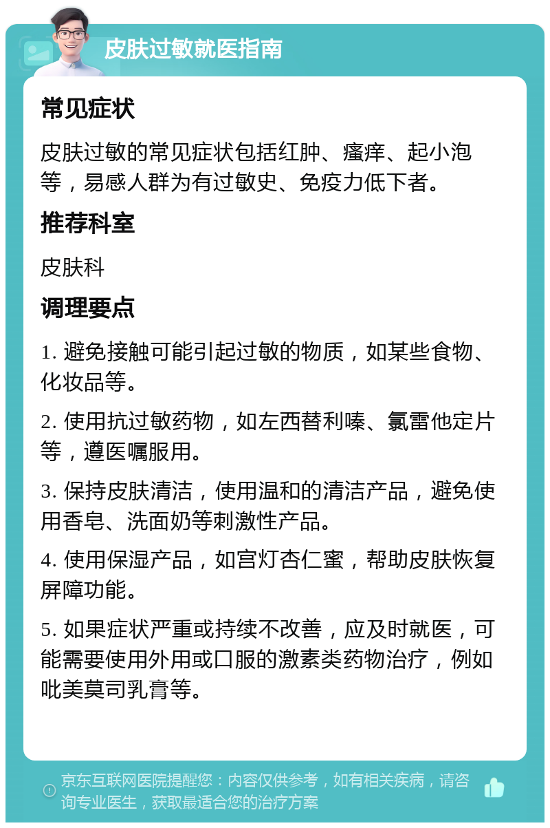 皮肤过敏就医指南 常见症状 皮肤过敏的常见症状包括红肿、瘙痒、起小泡等，易感人群为有过敏史、免疫力低下者。 推荐科室 皮肤科 调理要点 1. 避免接触可能引起过敏的物质，如某些食物、化妆品等。 2. 使用抗过敏药物，如左西替利嗪、氯雷他定片等，遵医嘱服用。 3. 保持皮肤清洁，使用温和的清洁产品，避免使用香皂、洗面奶等刺激性产品。 4. 使用保湿产品，如宫灯杏仁蜜，帮助皮肤恢复屏障功能。 5. 如果症状严重或持续不改善，应及时就医，可能需要使用外用或口服的激素类药物治疗，例如吡美莫司乳膏等。