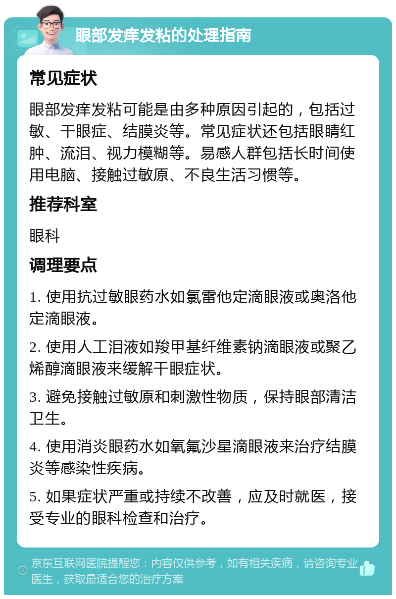 眼部发痒发粘的处理指南 常见症状 眼部发痒发粘可能是由多种原因引起的，包括过敏、干眼症、结膜炎等。常见症状还包括眼睛红肿、流泪、视力模糊等。易感人群包括长时间使用电脑、接触过敏原、不良生活习惯等。 推荐科室 眼科 调理要点 1. 使用抗过敏眼药水如氯雷他定滴眼液或奥洛他定滴眼液。 2. 使用人工泪液如羧甲基纤维素钠滴眼液或聚乙烯醇滴眼液来缓解干眼症状。 3. 避免接触过敏原和刺激性物质，保持眼部清洁卫生。 4. 使用消炎眼药水如氧氟沙星滴眼液来治疗结膜炎等感染性疾病。 5. 如果症状严重或持续不改善，应及时就医，接受专业的眼科检查和治疗。