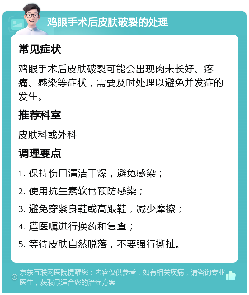 鸡眼手术后皮肤破裂的处理 常见症状 鸡眼手术后皮肤破裂可能会出现肉未长好、疼痛、感染等症状，需要及时处理以避免并发症的发生。 推荐科室 皮肤科或外科 调理要点 1. 保持伤口清洁干燥，避免感染； 2. 使用抗生素软膏预防感染； 3. 避免穿紧身鞋或高跟鞋，减少摩擦； 4. 遵医嘱进行换药和复查； 5. 等待皮肤自然脱落，不要强行撕扯。