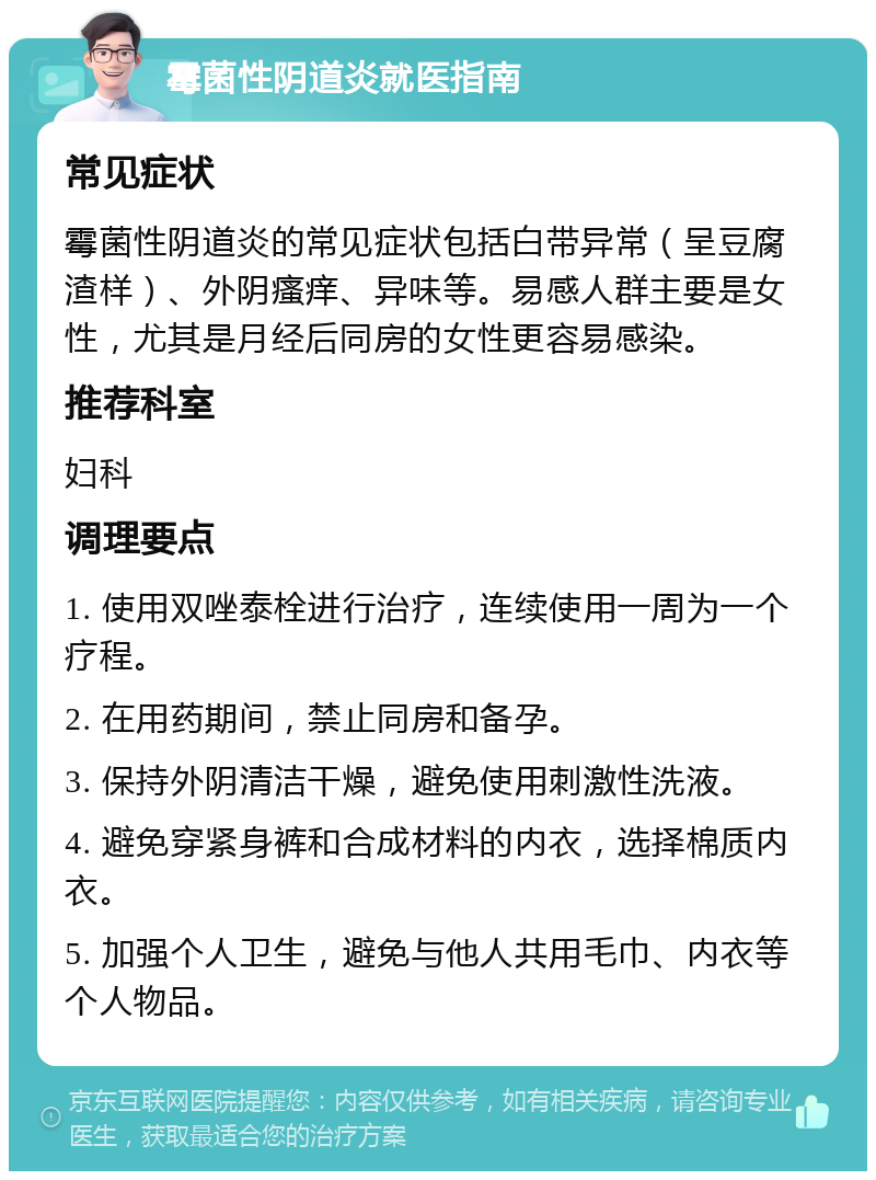 霉菌性阴道炎就医指南 常见症状 霉菌性阴道炎的常见症状包括白带异常（呈豆腐渣样）、外阴瘙痒、异味等。易感人群主要是女性，尤其是月经后同房的女性更容易感染。 推荐科室 妇科 调理要点 1. 使用双唑泰栓进行治疗，连续使用一周为一个疗程。 2. 在用药期间，禁止同房和备孕。 3. 保持外阴清洁干燥，避免使用刺激性洗液。 4. 避免穿紧身裤和合成材料的内衣，选择棉质内衣。 5. 加强个人卫生，避免与他人共用毛巾、内衣等个人物品。