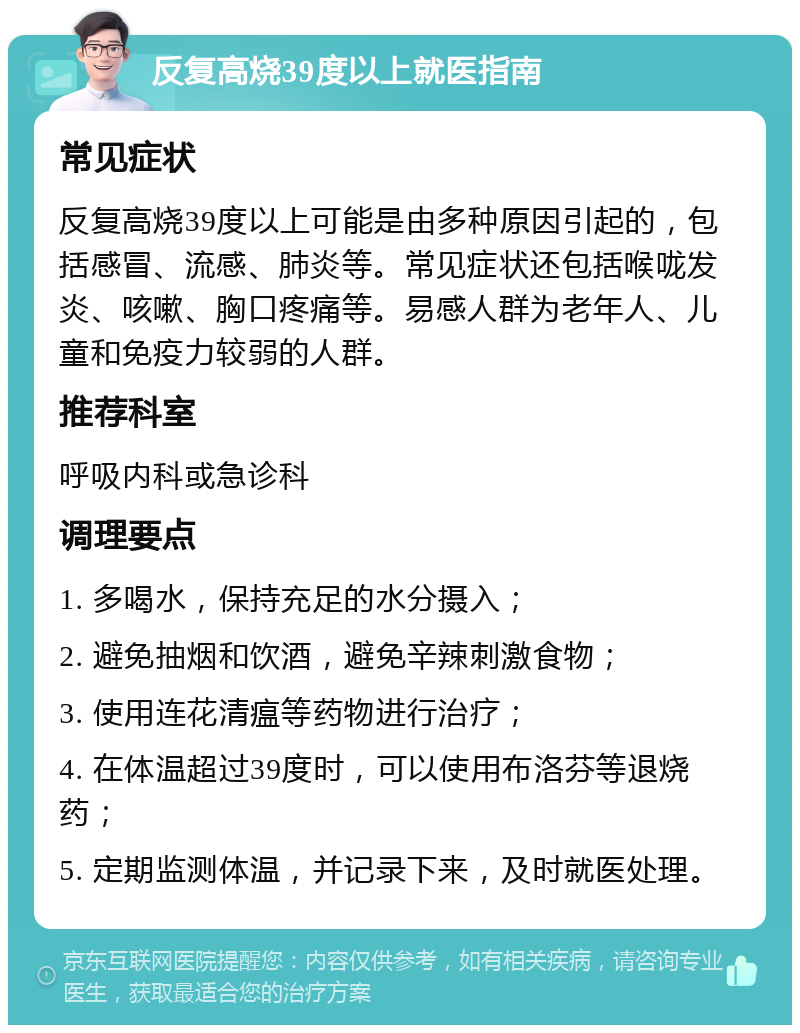 反复高烧39度以上就医指南 常见症状 反复高烧39度以上可能是由多种原因引起的，包括感冒、流感、肺炎等。常见症状还包括喉咙发炎、咳嗽、胸口疼痛等。易感人群为老年人、儿童和免疫力较弱的人群。 推荐科室 呼吸内科或急诊科 调理要点 1. 多喝水，保持充足的水分摄入； 2. 避免抽烟和饮酒，避免辛辣刺激食物； 3. 使用连花清瘟等药物进行治疗； 4. 在体温超过39度时，可以使用布洛芬等退烧药； 5. 定期监测体温，并记录下来，及时就医处理。