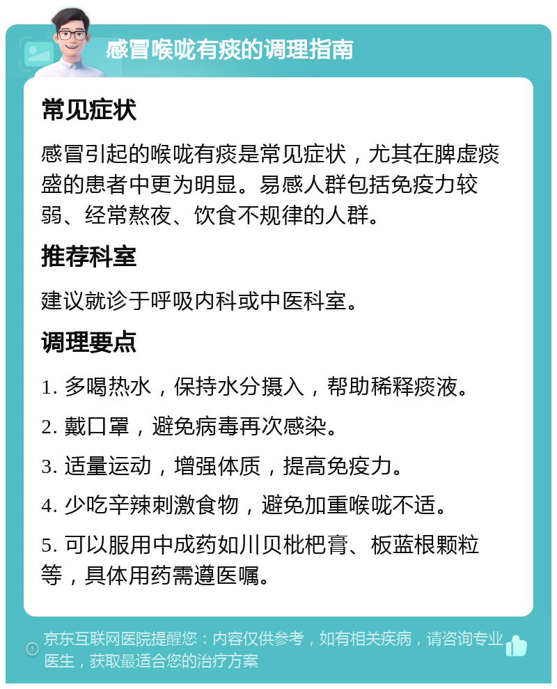 感冒喉咙有痰的调理指南 常见症状 感冒引起的喉咙有痰是常见症状，尤其在脾虚痰盛的患者中更为明显。易感人群包括免疫力较弱、经常熬夜、饮食不规律的人群。 推荐科室 建议就诊于呼吸内科或中医科室。 调理要点 1. 多喝热水，保持水分摄入，帮助稀释痰液。 2. 戴口罩，避免病毒再次感染。 3. 适量运动，增强体质，提高免疫力。 4. 少吃辛辣刺激食物，避免加重喉咙不适。 5. 可以服用中成药如川贝枇杷膏、板蓝根颗粒等，具体用药需遵医嘱。