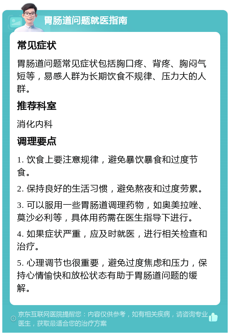 胃肠道问题就医指南 常见症状 胃肠道问题常见症状包括胸口疼、背疼、胸闷气短等，易感人群为长期饮食不规律、压力大的人群。 推荐科室 消化内科 调理要点 1. 饮食上要注意规律，避免暴饮暴食和过度节食。 2. 保持良好的生活习惯，避免熬夜和过度劳累。 3. 可以服用一些胃肠道调理药物，如奥美拉唑、莫沙必利等，具体用药需在医生指导下进行。 4. 如果症状严重，应及时就医，进行相关检查和治疗。 5. 心理调节也很重要，避免过度焦虑和压力，保持心情愉快和放松状态有助于胃肠道问题的缓解。