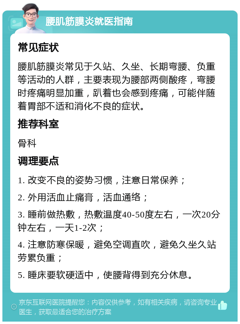 腰肌筋膜炎就医指南 常见症状 腰肌筋膜炎常见于久站、久坐、长期弯腰、负重等活动的人群，主要表现为腰部两侧酸疼，弯腰时疼痛明显加重，趴着也会感到疼痛，可能伴随着胃部不适和消化不良的症状。 推荐科室 骨科 调理要点 1. 改变不良的姿势习惯，注意日常保养； 2. 外用活血止痛膏，活血通络； 3. 睡前做热敷，热敷温度40-50度左右，一次20分钟左右，一天1-2次； 4. 注意防寒保暖，避免空调直吹，避免久坐久站劳累负重； 5. 睡床要软硬适中，使腰背得到充分休息。