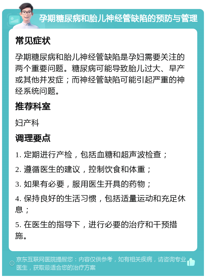 孕期糖尿病和胎儿神经管缺陷的预防与管理 常见症状 孕期糖尿病和胎儿神经管缺陷是孕妇需要关注的两个重要问题。糖尿病可能导致胎儿过大、早产或其他并发症；而神经管缺陷可能引起严重的神经系统问题。 推荐科室 妇产科 调理要点 1. 定期进行产检，包括血糖和超声波检查； 2. 遵循医生的建议，控制饮食和体重； 3. 如果有必要，服用医生开具的药物； 4. 保持良好的生活习惯，包括适量运动和充足休息； 5. 在医生的指导下，进行必要的治疗和干预措施。