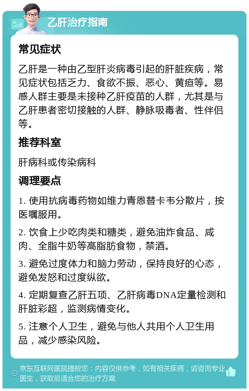 乙肝治疗指南 常见症状 乙肝是一种由乙型肝炎病毒引起的肝脏疾病，常见症状包括乏力、食欲不振、恶心、黄疸等。易感人群主要是未接种乙肝疫苗的人群，尤其是与乙肝患者密切接触的人群、静脉吸毒者、性伴侣等。 推荐科室 肝病科或传染病科 调理要点 1. 使用抗病毒药物如维力青恩替卡韦分散片，按医嘱服用。 2. 饮食上少吃肉类和糖类，避免油炸食品、咸肉、全脂牛奶等高脂肪食物，禁酒。 3. 避免过度体力和脑力劳动，保持良好的心态，避免发怒和过度纵欲。 4. 定期复查乙肝五项、乙肝病毒DNA定量检测和肝脏彩超，监测病情变化。 5. 注意个人卫生，避免与他人共用个人卫生用品，减少感染风险。