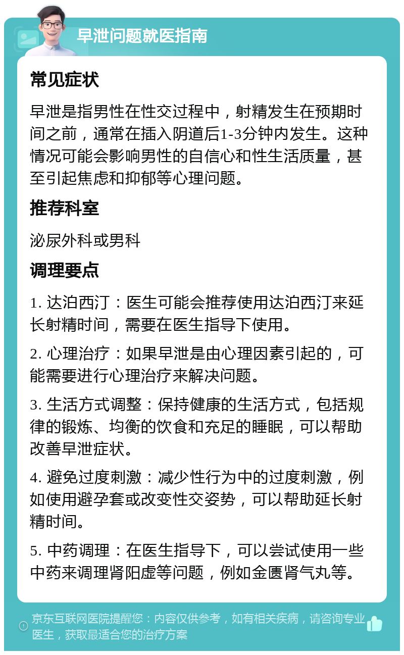 早泄问题就医指南 常见症状 早泄是指男性在性交过程中，射精发生在预期时间之前，通常在插入阴道后1-3分钟内发生。这种情况可能会影响男性的自信心和性生活质量，甚至引起焦虑和抑郁等心理问题。 推荐科室 泌尿外科或男科 调理要点 1. 达泊西汀：医生可能会推荐使用达泊西汀来延长射精时间，需要在医生指导下使用。 2. 心理治疗：如果早泄是由心理因素引起的，可能需要进行心理治疗来解决问题。 3. 生活方式调整：保持健康的生活方式，包括规律的锻炼、均衡的饮食和充足的睡眠，可以帮助改善早泄症状。 4. 避免过度刺激：减少性行为中的过度刺激，例如使用避孕套或改变性交姿势，可以帮助延长射精时间。 5. 中药调理：在医生指导下，可以尝试使用一些中药来调理肾阳虚等问题，例如金匮肾气丸等。