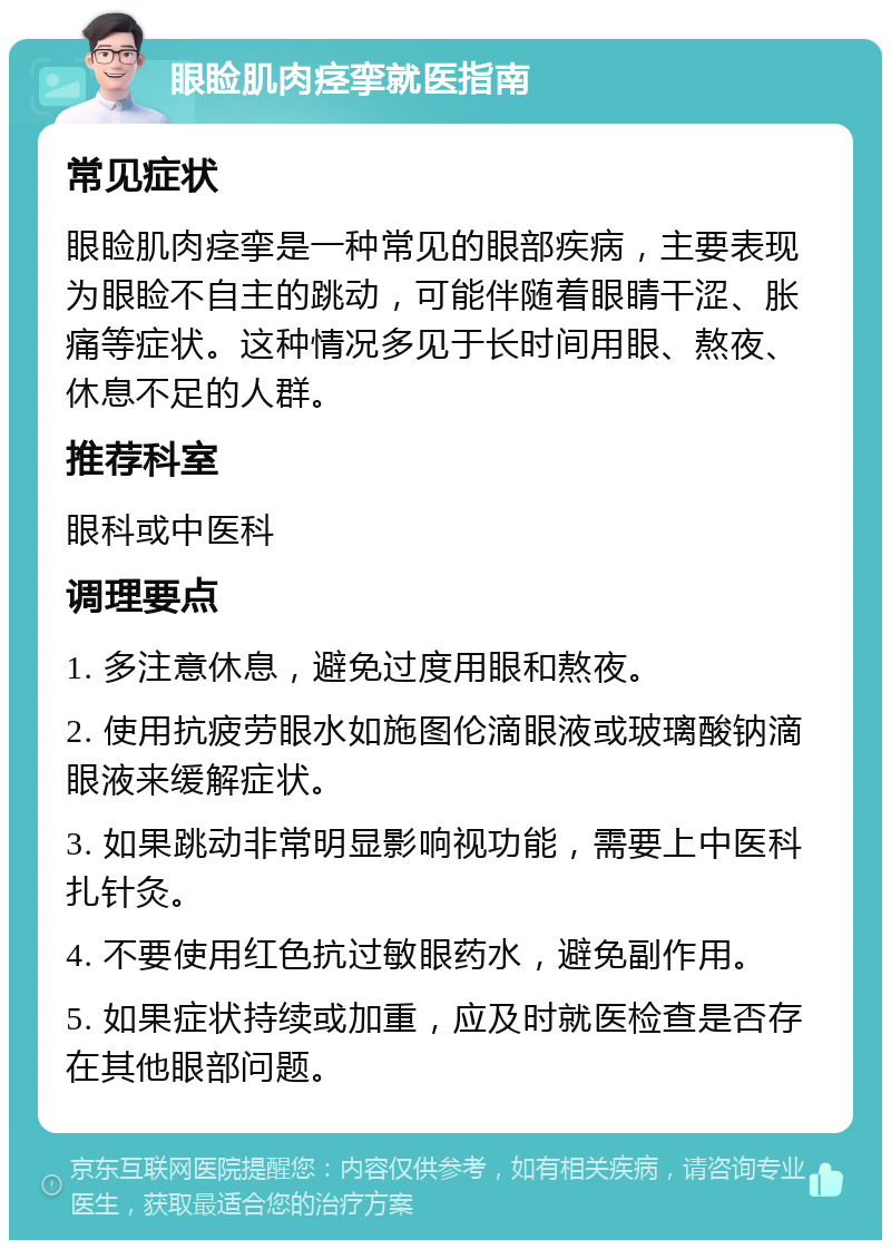 眼睑肌肉痉挛就医指南 常见症状 眼睑肌肉痉挛是一种常见的眼部疾病，主要表现为眼睑不自主的跳动，可能伴随着眼睛干涩、胀痛等症状。这种情况多见于长时间用眼、熬夜、休息不足的人群。 推荐科室 眼科或中医科 调理要点 1. 多注意休息，避免过度用眼和熬夜。 2. 使用抗疲劳眼水如施图伦滴眼液或玻璃酸钠滴眼液来缓解症状。 3. 如果跳动非常明显影响视功能，需要上中医科扎针灸。 4. 不要使用红色抗过敏眼药水，避免副作用。 5. 如果症状持续或加重，应及时就医检查是否存在其他眼部问题。