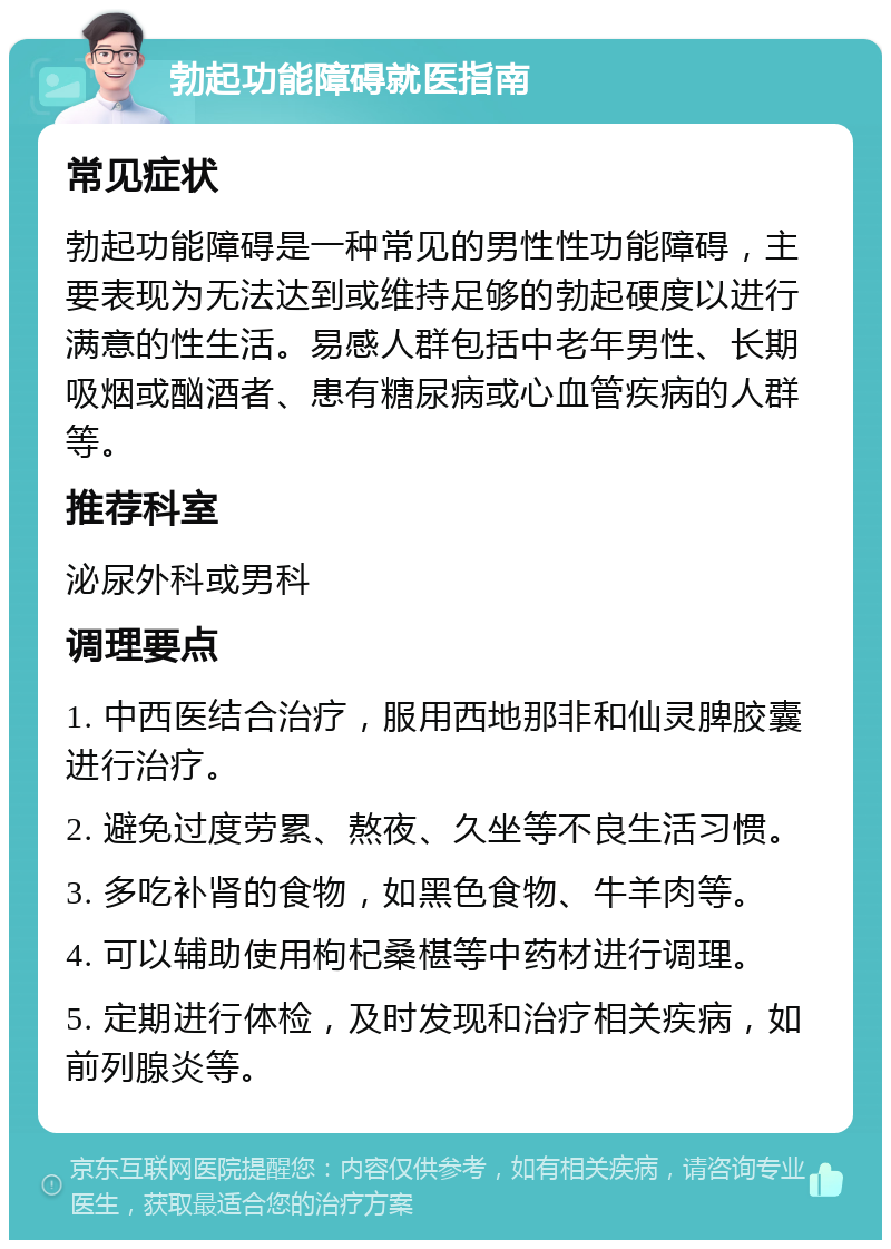 勃起功能障碍就医指南 常见症状 勃起功能障碍是一种常见的男性性功能障碍，主要表现为无法达到或维持足够的勃起硬度以进行满意的性生活。易感人群包括中老年男性、长期吸烟或酗酒者、患有糖尿病或心血管疾病的人群等。 推荐科室 泌尿外科或男科 调理要点 1. 中西医结合治疗，服用西地那非和仙灵脾胶囊进行治疗。 2. 避免过度劳累、熬夜、久坐等不良生活习惯。 3. 多吃补肾的食物，如黑色食物、牛羊肉等。 4. 可以辅助使用枸杞桑椹等中药材进行调理。 5. 定期进行体检，及时发现和治疗相关疾病，如前列腺炎等。