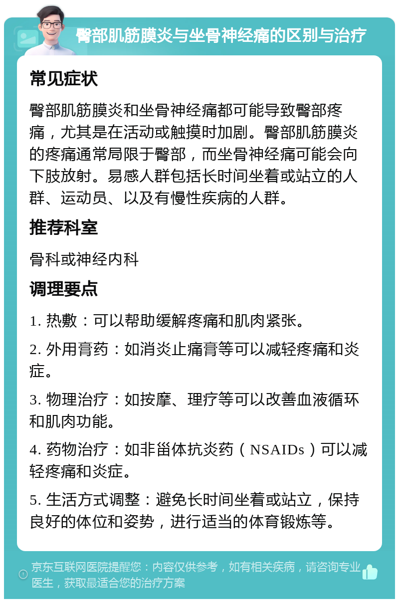 臀部肌筋膜炎与坐骨神经痛的区别与治疗 常见症状 臀部肌筋膜炎和坐骨神经痛都可能导致臀部疼痛，尤其是在活动或触摸时加剧。臀部肌筋膜炎的疼痛通常局限于臀部，而坐骨神经痛可能会向下肢放射。易感人群包括长时间坐着或站立的人群、运动员、以及有慢性疾病的人群。 推荐科室 骨科或神经内科 调理要点 1. 热敷：可以帮助缓解疼痛和肌肉紧张。 2. 外用膏药：如消炎止痛膏等可以减轻疼痛和炎症。 3. 物理治疗：如按摩、理疗等可以改善血液循环和肌肉功能。 4. 药物治疗：如非甾体抗炎药（NSAIDs）可以减轻疼痛和炎症。 5. 生活方式调整：避免长时间坐着或站立，保持良好的体位和姿势，进行适当的体育锻炼等。