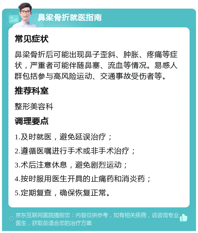 鼻梁骨折就医指南 常见症状 鼻梁骨折后可能出现鼻子歪斜、肿胀、疼痛等症状，严重者可能伴随鼻塞、流血等情况。易感人群包括参与高风险运动、交通事故受伤者等。 推荐科室 整形美容科 调理要点 1.及时就医，避免延误治疗； 2.遵循医嘱进行手术或非手术治疗； 3.术后注意休息，避免剧烈运动； 4.按时服用医生开具的止痛药和消炎药； 5.定期复查，确保恢复正常。