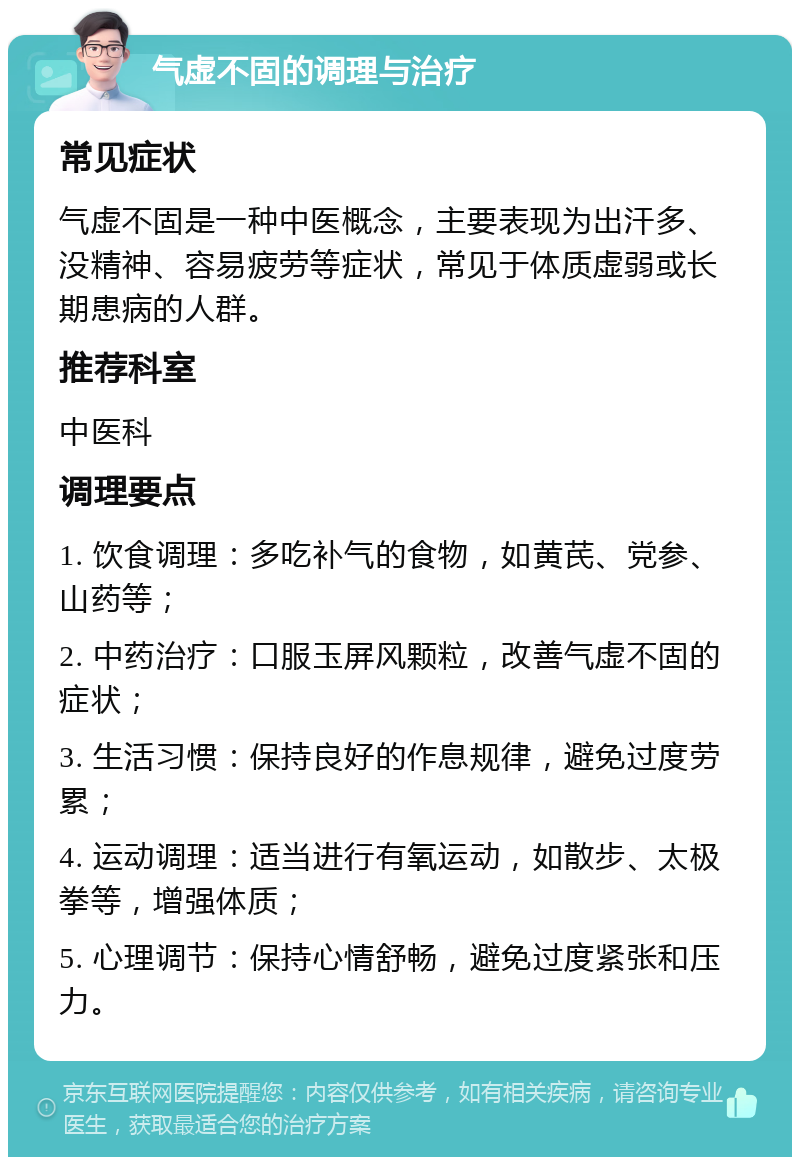 气虚不固的调理与治疗 常见症状 气虚不固是一种中医概念，主要表现为出汗多、没精神、容易疲劳等症状，常见于体质虚弱或长期患病的人群。 推荐科室 中医科 调理要点 1. 饮食调理：多吃补气的食物，如黄芪、党参、山药等； 2. 中药治疗：口服玉屏风颗粒，改善气虚不固的症状； 3. 生活习惯：保持良好的作息规律，避免过度劳累； 4. 运动调理：适当进行有氧运动，如散步、太极拳等，增强体质； 5. 心理调节：保持心情舒畅，避免过度紧张和压力。