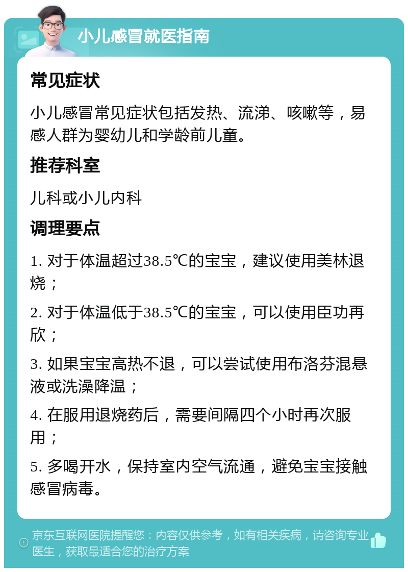 小儿感冒就医指南 常见症状 小儿感冒常见症状包括发热、流涕、咳嗽等，易感人群为婴幼儿和学龄前儿童。 推荐科室 儿科或小儿内科 调理要点 1. 对于体温超过38.5℃的宝宝，建议使用美林退烧； 2. 对于体温低于38.5℃的宝宝，可以使用臣功再欣； 3. 如果宝宝高热不退，可以尝试使用布洛芬混悬液或洗澡降温； 4. 在服用退烧药后，需要间隔四个小时再次服用； 5. 多喝开水，保持室内空气流通，避免宝宝接触感冒病毒。