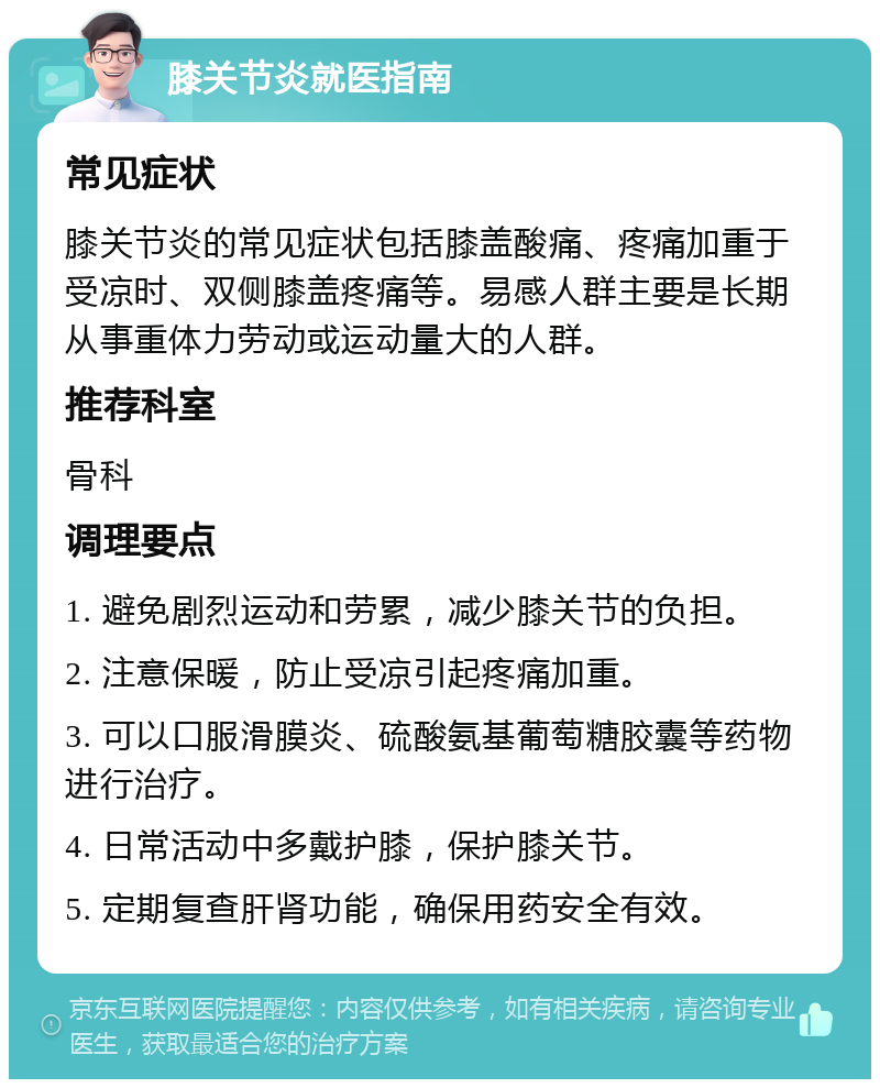 膝关节炎就医指南 常见症状 膝关节炎的常见症状包括膝盖酸痛、疼痛加重于受凉时、双侧膝盖疼痛等。易感人群主要是长期从事重体力劳动或运动量大的人群。 推荐科室 骨科 调理要点 1. 避免剧烈运动和劳累，减少膝关节的负担。 2. 注意保暖，防止受凉引起疼痛加重。 3. 可以口服滑膜炎、硫酸氨基葡萄糖胶囊等药物进行治疗。 4. 日常活动中多戴护膝，保护膝关节。 5. 定期复查肝肾功能，确保用药安全有效。