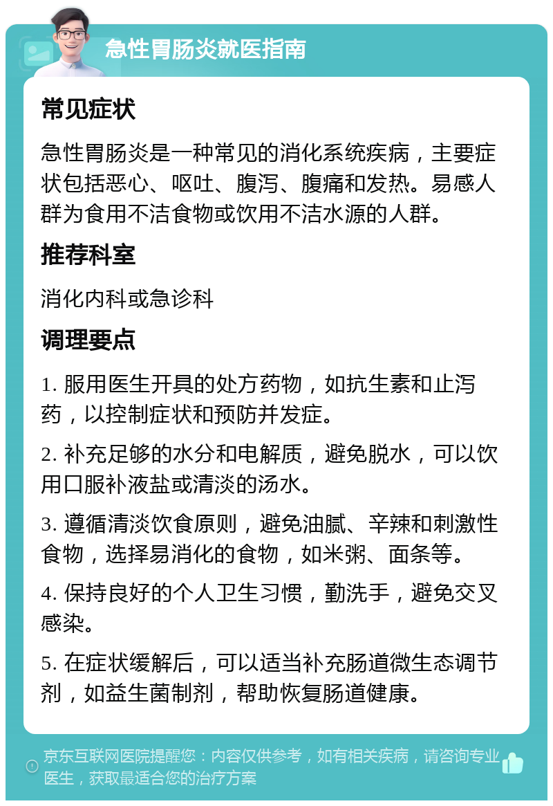 急性胃肠炎就医指南 常见症状 急性胃肠炎是一种常见的消化系统疾病，主要症状包括恶心、呕吐、腹泻、腹痛和发热。易感人群为食用不洁食物或饮用不洁水源的人群。 推荐科室 消化内科或急诊科 调理要点 1. 服用医生开具的处方药物，如抗生素和止泻药，以控制症状和预防并发症。 2. 补充足够的水分和电解质，避免脱水，可以饮用口服补液盐或清淡的汤水。 3. 遵循清淡饮食原则，避免油腻、辛辣和刺激性食物，选择易消化的食物，如米粥、面条等。 4. 保持良好的个人卫生习惯，勤洗手，避免交叉感染。 5. 在症状缓解后，可以适当补充肠道微生态调节剂，如益生菌制剂，帮助恢复肠道健康。