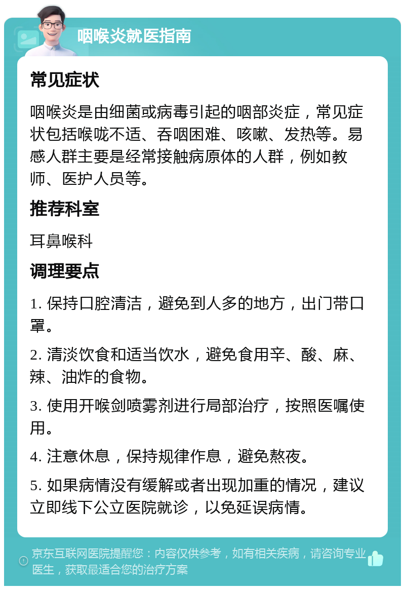 咽喉炎就医指南 常见症状 咽喉炎是由细菌或病毒引起的咽部炎症，常见症状包括喉咙不适、吞咽困难、咳嗽、发热等。易感人群主要是经常接触病原体的人群，例如教师、医护人员等。 推荐科室 耳鼻喉科 调理要点 1. 保持口腔清洁，避免到人多的地方，出门带口罩。 2. 清淡饮食和适当饮水，避免食用辛、酸、麻、辣、油炸的食物。 3. 使用开喉剑喷雾剂进行局部治疗，按照医嘱使用。 4. 注意休息，保持规律作息，避免熬夜。 5. 如果病情没有缓解或者出现加重的情况，建议立即线下公立医院就诊，以免延误病情。