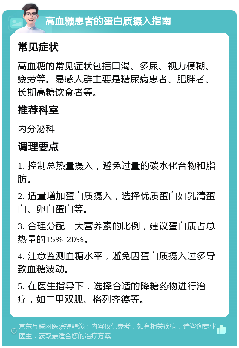 高血糖患者的蛋白质摄入指南 常见症状 高血糖的常见症状包括口渴、多尿、视力模糊、疲劳等。易感人群主要是糖尿病患者、肥胖者、长期高糖饮食者等。 推荐科室 内分泌科 调理要点 1. 控制总热量摄入，避免过量的碳水化合物和脂肪。 2. 适量增加蛋白质摄入，选择优质蛋白如乳清蛋白、卵白蛋白等。 3. 合理分配三大营养素的比例，建议蛋白质占总热量的15%-20%。 4. 注意监测血糖水平，避免因蛋白质摄入过多导致血糖波动。 5. 在医生指导下，选择合适的降糖药物进行治疗，如二甲双胍、格列齐德等。