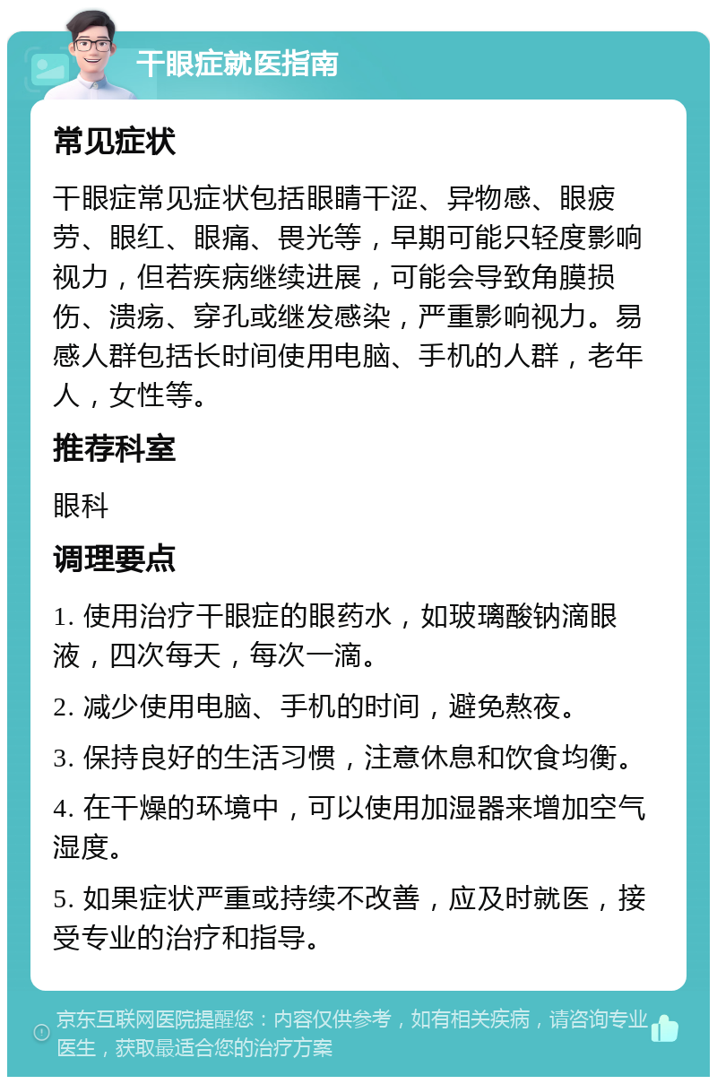 干眼症就医指南 常见症状 干眼症常见症状包括眼睛干涩、异物感、眼疲劳、眼红、眼痛、畏光等，早期可能只轻度影响视力，但若疾病继续进展，可能会导致角膜损伤、溃疡、穿孔或继发感染，严重影响视力。易感人群包括长时间使用电脑、手机的人群，老年人，女性等。 推荐科室 眼科 调理要点 1. 使用治疗干眼症的眼药水，如玻璃酸钠滴眼液，四次每天，每次一滴。 2. 减少使用电脑、手机的时间，避免熬夜。 3. 保持良好的生活习惯，注意休息和饮食均衡。 4. 在干燥的环境中，可以使用加湿器来增加空气湿度。 5. 如果症状严重或持续不改善，应及时就医，接受专业的治疗和指导。