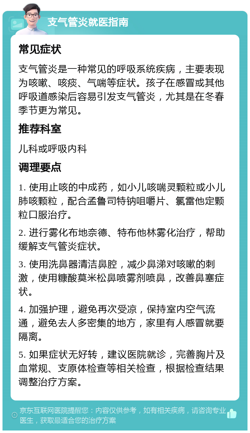 支气管炎就医指南 常见症状 支气管炎是一种常见的呼吸系统疾病，主要表现为咳嗽、咳痰、气喘等症状。孩子在感冒或其他呼吸道感染后容易引发支气管炎，尤其是在冬春季节更为常见。 推荐科室 儿科或呼吸内科 调理要点 1. 使用止咳的中成药，如小儿咳喘灵颗粒或小儿肺咳颗粒，配合孟鲁司特钠咀嚼片、氯雷他定颗粒口服治疗。 2. 进行雾化布地奈德、特布他林雾化治疗，帮助缓解支气管炎症状。 3. 使用洗鼻器清洁鼻腔，减少鼻涕对咳嗽的刺激，使用糠酸莫米松鼻喷雾剂喷鼻，改善鼻塞症状。 4. 加强护理，避免再次受凉，保持室内空气流通，避免去人多密集的地方，家里有人感冒就要隔离。 5. 如果症状无好转，建议医院就诊，完善胸片及血常规、支原体检查等相关检查，根据检查结果调整治疗方案。