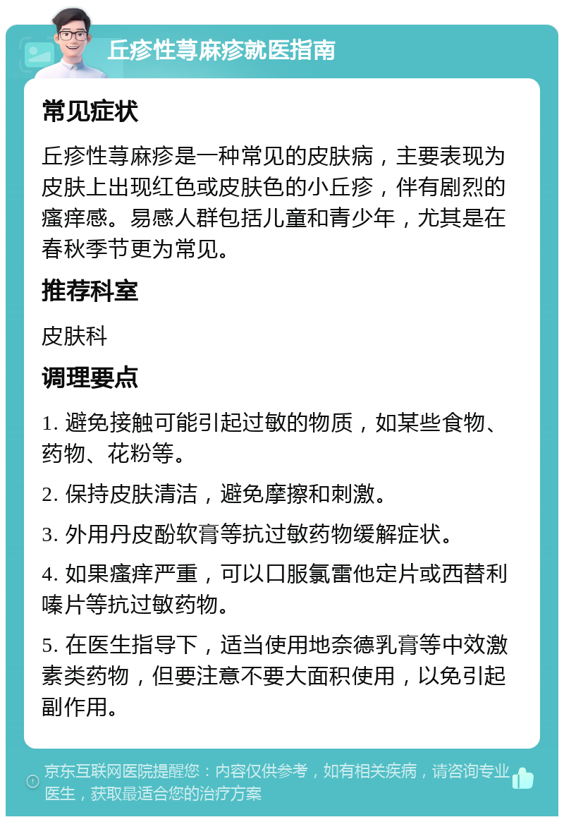 丘疹性荨麻疹就医指南 常见症状 丘疹性荨麻疹是一种常见的皮肤病，主要表现为皮肤上出现红色或皮肤色的小丘疹，伴有剧烈的瘙痒感。易感人群包括儿童和青少年，尤其是在春秋季节更为常见。 推荐科室 皮肤科 调理要点 1. 避免接触可能引起过敏的物质，如某些食物、药物、花粉等。 2. 保持皮肤清洁，避免摩擦和刺激。 3. 外用丹皮酚软膏等抗过敏药物缓解症状。 4. 如果瘙痒严重，可以口服氯雷他定片或西替利嗪片等抗过敏药物。 5. 在医生指导下，适当使用地奈德乳膏等中效激素类药物，但要注意不要大面积使用，以免引起副作用。