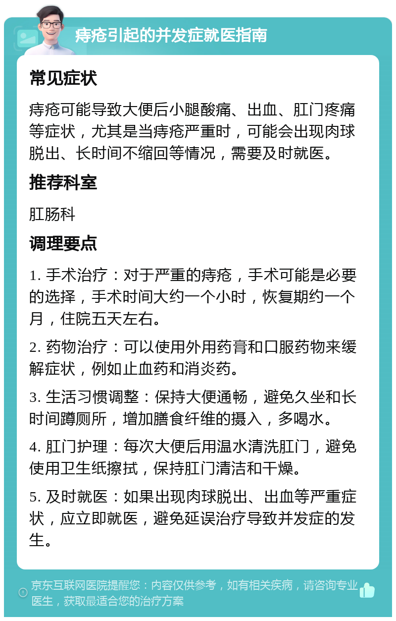 痔疮引起的并发症就医指南 常见症状 痔疮可能导致大便后小腿酸痛、出血、肛门疼痛等症状，尤其是当痔疮严重时，可能会出现肉球脱出、长时间不缩回等情况，需要及时就医。 推荐科室 肛肠科 调理要点 1. 手术治疗：对于严重的痔疮，手术可能是必要的选择，手术时间大约一个小时，恢复期约一个月，住院五天左右。 2. 药物治疗：可以使用外用药膏和口服药物来缓解症状，例如止血药和消炎药。 3. 生活习惯调整：保持大便通畅，避免久坐和长时间蹲厕所，增加膳食纤维的摄入，多喝水。 4. 肛门护理：每次大便后用温水清洗肛门，避免使用卫生纸擦拭，保持肛门清洁和干燥。 5. 及时就医：如果出现肉球脱出、出血等严重症状，应立即就医，避免延误治疗导致并发症的发生。