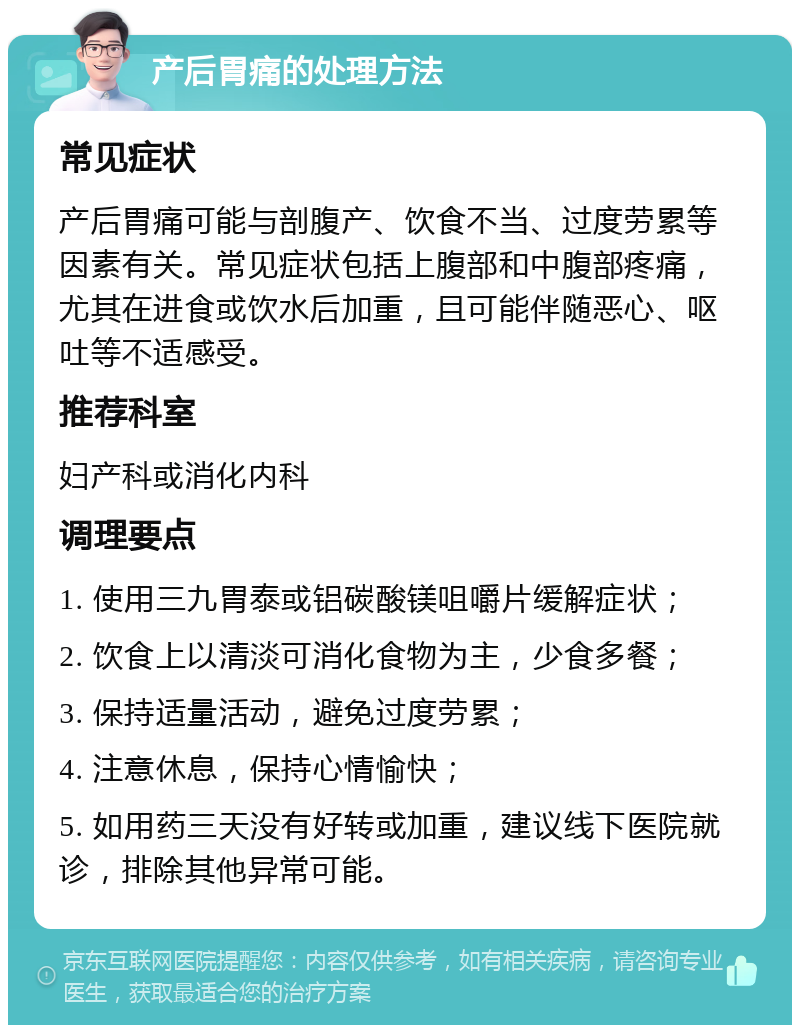 产后胃痛的处理方法 常见症状 产后胃痛可能与剖腹产、饮食不当、过度劳累等因素有关。常见症状包括上腹部和中腹部疼痛，尤其在进食或饮水后加重，且可能伴随恶心、呕吐等不适感受。 推荐科室 妇产科或消化内科 调理要点 1. 使用三九胃泰或铝碳酸镁咀嚼片缓解症状； 2. 饮食上以清淡可消化食物为主，少食多餐； 3. 保持适量活动，避免过度劳累； 4. 注意休息，保持心情愉快； 5. 如用药三天没有好转或加重，建议线下医院就诊，排除其他异常可能。