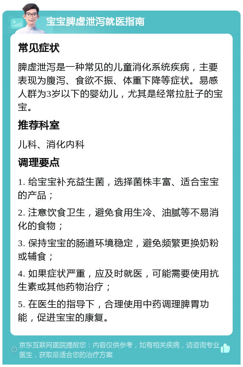 宝宝脾虚泄泻就医指南 常见症状 脾虚泄泻是一种常见的儿童消化系统疾病，主要表现为腹泻、食欲不振、体重下降等症状。易感人群为3岁以下的婴幼儿，尤其是经常拉肚子的宝宝。 推荐科室 儿科、消化内科 调理要点 1. 给宝宝补充益生菌，选择菌株丰富、适合宝宝的产品； 2. 注意饮食卫生，避免食用生冷、油腻等不易消化的食物； 3. 保持宝宝的肠道环境稳定，避免频繁更换奶粉或辅食； 4. 如果症状严重，应及时就医，可能需要使用抗生素或其他药物治疗； 5. 在医生的指导下，合理使用中药调理脾胃功能，促进宝宝的康复。