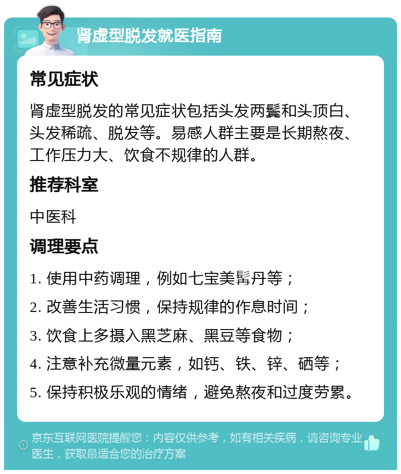 肾虚型脱发就医指南 常见症状 肾虚型脱发的常见症状包括头发两鬓和头顶白、头发稀疏、脱发等。易感人群主要是长期熬夜、工作压力大、饮食不规律的人群。 推荐科室 中医科 调理要点 1. 使用中药调理，例如七宝美髯丹等； 2. 改善生活习惯，保持规律的作息时间； 3. 饮食上多摄入黑芝麻、黑豆等食物； 4. 注意补充微量元素，如钙、铁、锌、硒等； 5. 保持积极乐观的情绪，避免熬夜和过度劳累。