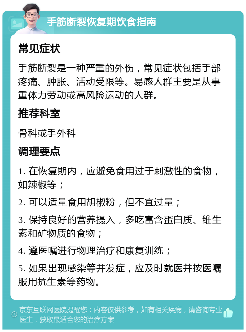 手筋断裂恢复期饮食指南 常见症状 手筋断裂是一种严重的外伤，常见症状包括手部疼痛、肿胀、活动受限等。易感人群主要是从事重体力劳动或高风险运动的人群。 推荐科室 骨科或手外科 调理要点 1. 在恢复期内，应避免食用过于刺激性的食物，如辣椒等； 2. 可以适量食用胡椒粉，但不宜过量； 3. 保持良好的营养摄入，多吃富含蛋白质、维生素和矿物质的食物； 4. 遵医嘱进行物理治疗和康复训练； 5. 如果出现感染等并发症，应及时就医并按医嘱服用抗生素等药物。