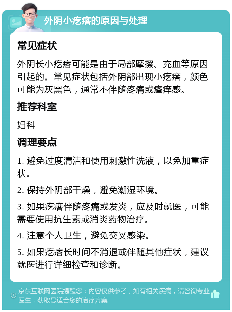 外阴小疙瘩的原因与处理 常见症状 外阴长小疙瘩可能是由于局部摩擦、充血等原因引起的。常见症状包括外阴部出现小疙瘩，颜色可能为灰黑色，通常不伴随疼痛或瘙痒感。 推荐科室 妇科 调理要点 1. 避免过度清洁和使用刺激性洗液，以免加重症状。 2. 保持外阴部干燥，避免潮湿环境。 3. 如果疙瘩伴随疼痛或发炎，应及时就医，可能需要使用抗生素或消炎药物治疗。 4. 注意个人卫生，避免交叉感染。 5. 如果疙瘩长时间不消退或伴随其他症状，建议就医进行详细检查和诊断。