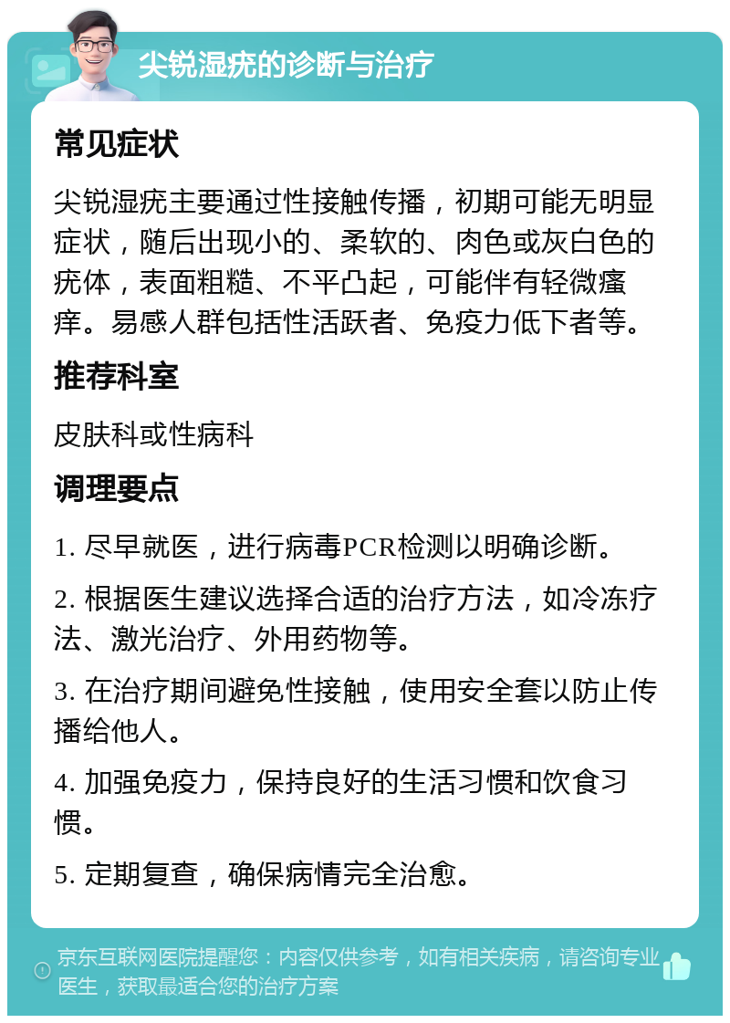 尖锐湿疣的诊断与治疗 常见症状 尖锐湿疣主要通过性接触传播，初期可能无明显症状，随后出现小的、柔软的、肉色或灰白色的疣体，表面粗糙、不平凸起，可能伴有轻微瘙痒。易感人群包括性活跃者、免疫力低下者等。 推荐科室 皮肤科或性病科 调理要点 1. 尽早就医，进行病毒PCR检测以明确诊断。 2. 根据医生建议选择合适的治疗方法，如冷冻疗法、激光治疗、外用药物等。 3. 在治疗期间避免性接触，使用安全套以防止传播给他人。 4. 加强免疫力，保持良好的生活习惯和饮食习惯。 5. 定期复查，确保病情完全治愈。