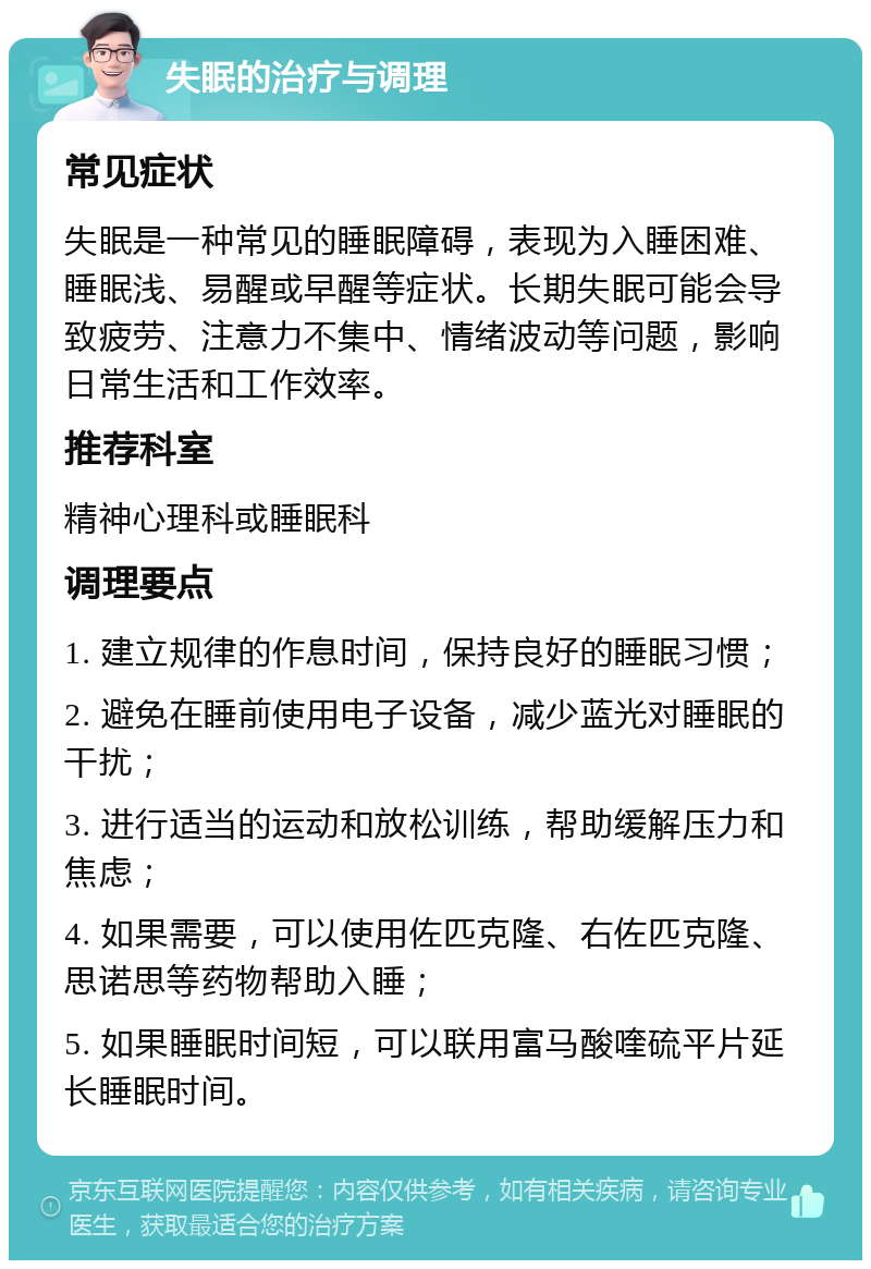 失眠的治疗与调理 常见症状 失眠是一种常见的睡眠障碍，表现为入睡困难、睡眠浅、易醒或早醒等症状。长期失眠可能会导致疲劳、注意力不集中、情绪波动等问题，影响日常生活和工作效率。 推荐科室 精神心理科或睡眠科 调理要点 1. 建立规律的作息时间，保持良好的睡眠习惯； 2. 避免在睡前使用电子设备，减少蓝光对睡眠的干扰； 3. 进行适当的运动和放松训练，帮助缓解压力和焦虑； 4. 如果需要，可以使用佐匹克隆、右佐匹克隆、思诺思等药物帮助入睡； 5. 如果睡眠时间短，可以联用富马酸喹硫平片延长睡眠时间。