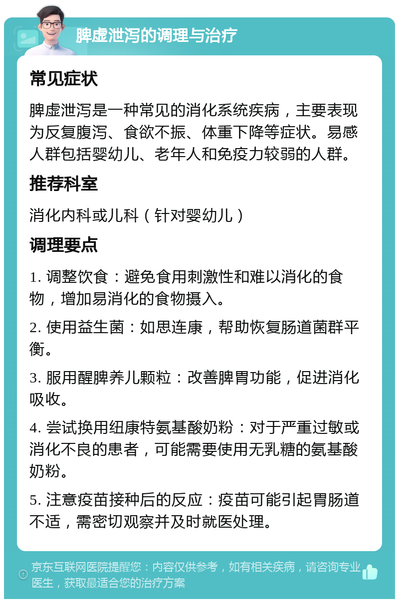 脾虚泄泻的调理与治疗 常见症状 脾虚泄泻是一种常见的消化系统疾病，主要表现为反复腹泻、食欲不振、体重下降等症状。易感人群包括婴幼儿、老年人和免疫力较弱的人群。 推荐科室 消化内科或儿科（针对婴幼儿） 调理要点 1. 调整饮食：避免食用刺激性和难以消化的食物，增加易消化的食物摄入。 2. 使用益生菌：如思连康，帮助恢复肠道菌群平衡。 3. 服用醒脾养儿颗粒：改善脾胃功能，促进消化吸收。 4. 尝试换用纽康特氨基酸奶粉：对于严重过敏或消化不良的患者，可能需要使用无乳糖的氨基酸奶粉。 5. 注意疫苗接种后的反应：疫苗可能引起胃肠道不适，需密切观察并及时就医处理。