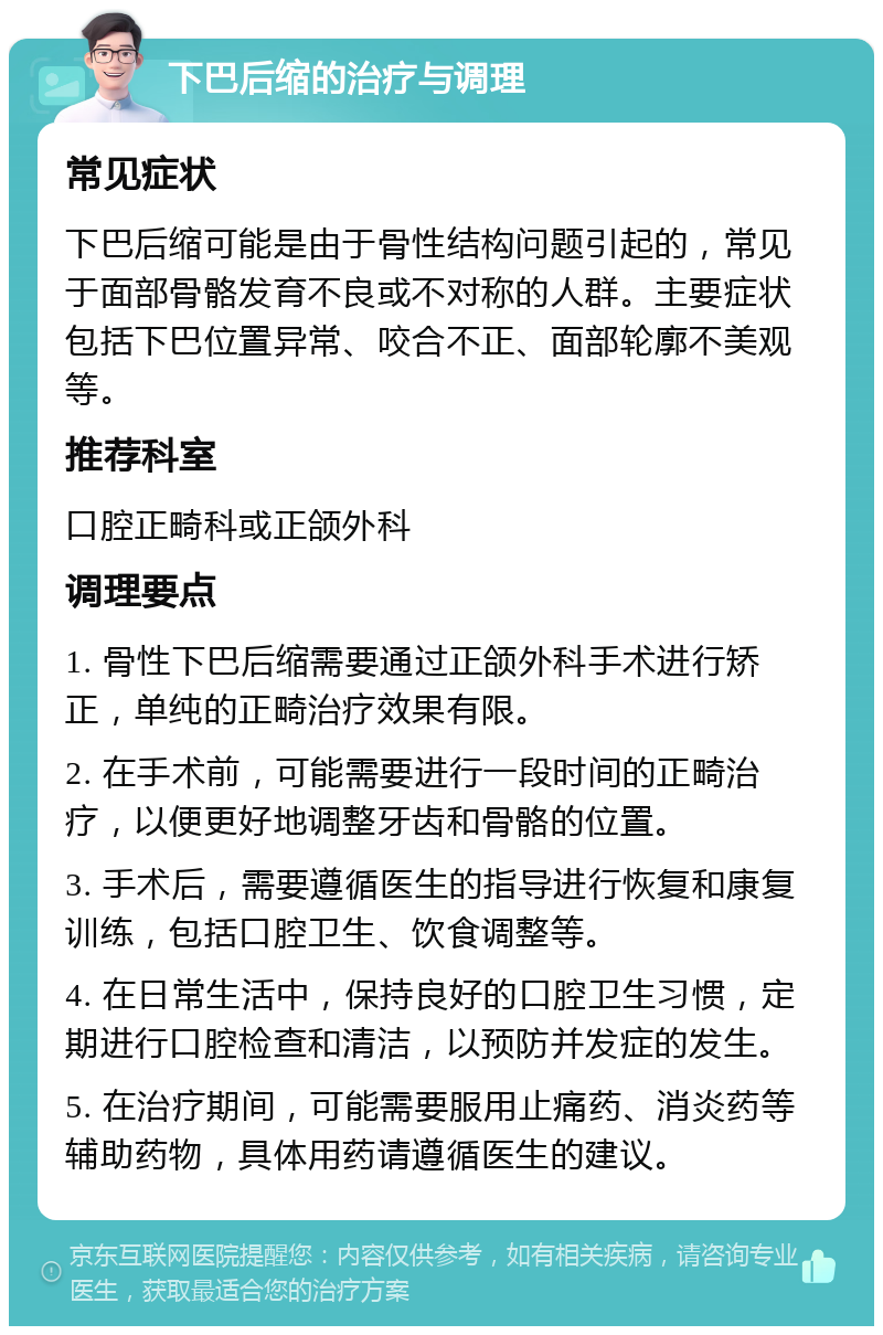 下巴后缩的治疗与调理 常见症状 下巴后缩可能是由于骨性结构问题引起的，常见于面部骨骼发育不良或不对称的人群。主要症状包括下巴位置异常、咬合不正、面部轮廓不美观等。 推荐科室 口腔正畸科或正颌外科 调理要点 1. 骨性下巴后缩需要通过正颌外科手术进行矫正，单纯的正畸治疗效果有限。 2. 在手术前，可能需要进行一段时间的正畸治疗，以便更好地调整牙齿和骨骼的位置。 3. 手术后，需要遵循医生的指导进行恢复和康复训练，包括口腔卫生、饮食调整等。 4. 在日常生活中，保持良好的口腔卫生习惯，定期进行口腔检查和清洁，以预防并发症的发生。 5. 在治疗期间，可能需要服用止痛药、消炎药等辅助药物，具体用药请遵循医生的建议。