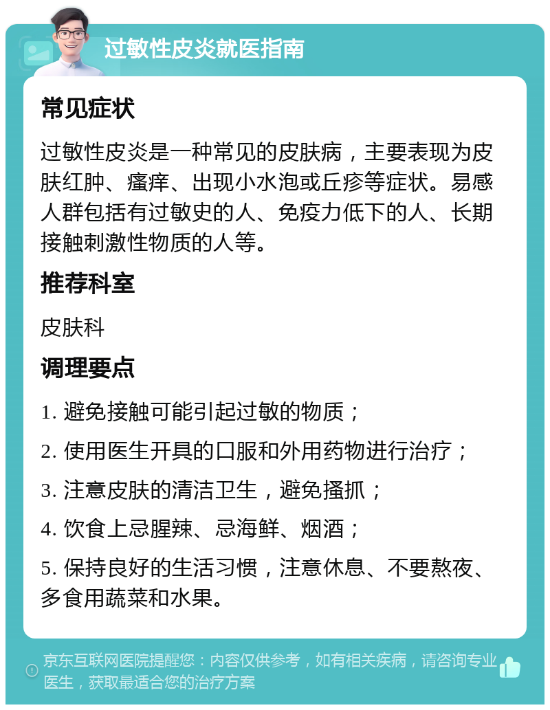 过敏性皮炎就医指南 常见症状 过敏性皮炎是一种常见的皮肤病，主要表现为皮肤红肿、瘙痒、出现小水泡或丘疹等症状。易感人群包括有过敏史的人、免疫力低下的人、长期接触刺激性物质的人等。 推荐科室 皮肤科 调理要点 1. 避免接触可能引起过敏的物质； 2. 使用医生开具的口服和外用药物进行治疗； 3. 注意皮肤的清洁卫生，避免搔抓； 4. 饮食上忌腥辣、忌海鲜、烟酒； 5. 保持良好的生活习惯，注意休息、不要熬夜、多食用蔬菜和水果。