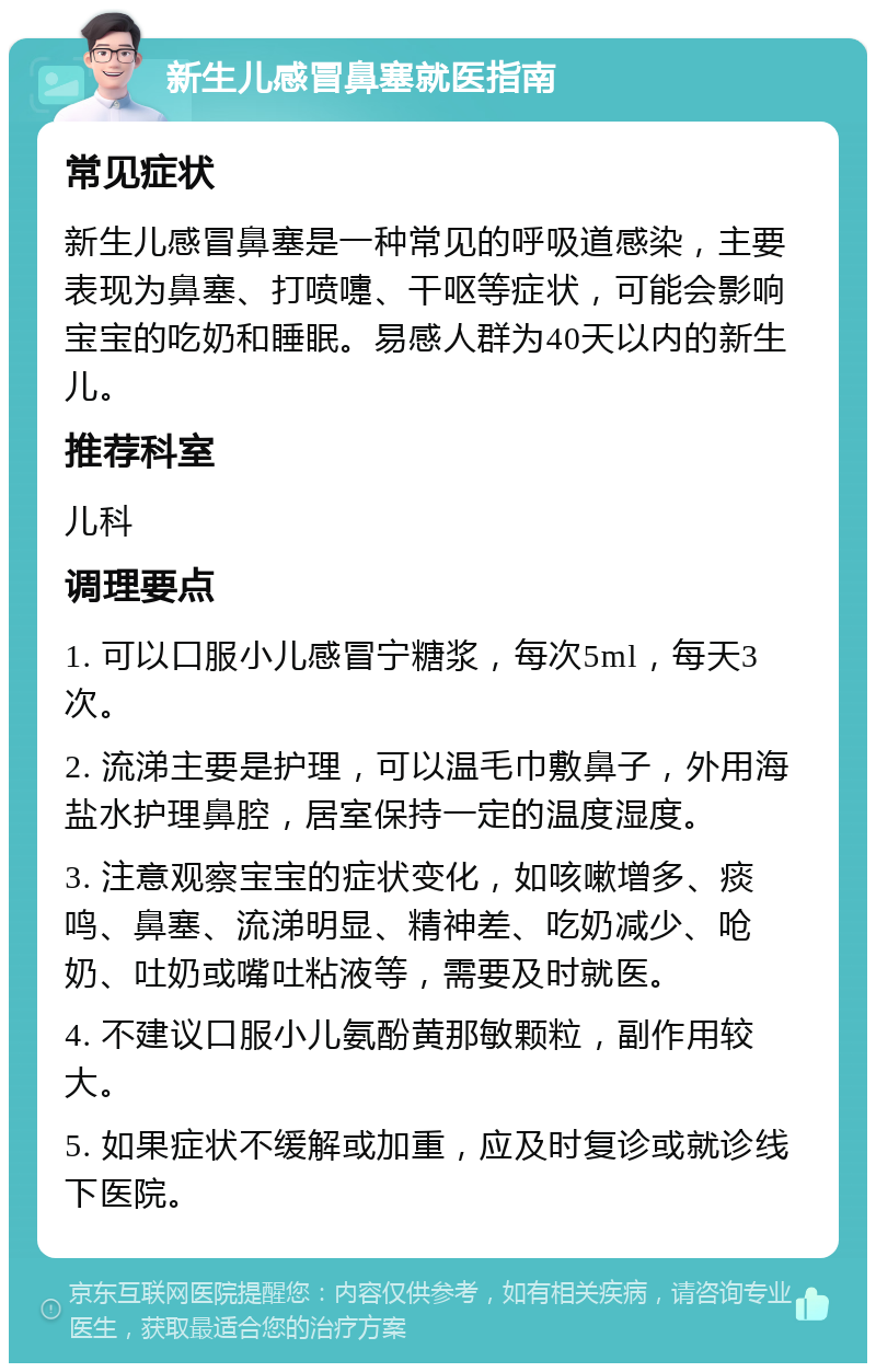 新生儿感冒鼻塞就医指南 常见症状 新生儿感冒鼻塞是一种常见的呼吸道感染，主要表现为鼻塞、打喷嚏、干呕等症状，可能会影响宝宝的吃奶和睡眠。易感人群为40天以内的新生儿。 推荐科室 儿科 调理要点 1. 可以口服小儿感冒宁糖浆，每次5ml，每天3次。 2. 流涕主要是护理，可以温毛巾敷鼻子，外用海盐水护理鼻腔，居室保持一定的温度湿度。 3. 注意观察宝宝的症状变化，如咳嗽增多、痰鸣、鼻塞、流涕明显、精神差、吃奶减少、呛奶、吐奶或嘴吐粘液等，需要及时就医。 4. 不建议口服小儿氨酚黄那敏颗粒，副作用较大。 5. 如果症状不缓解或加重，应及时复诊或就诊线下医院。