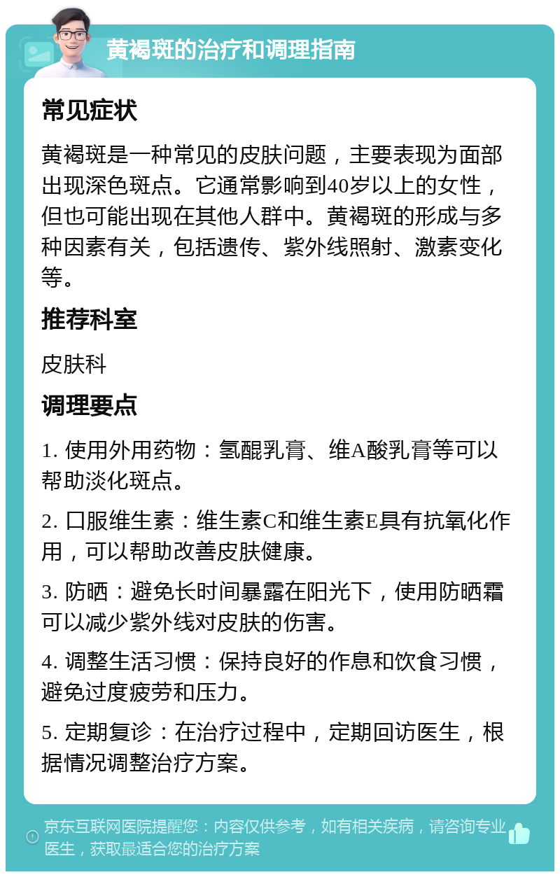 黄褐斑的治疗和调理指南 常见症状 黄褐斑是一种常见的皮肤问题，主要表现为面部出现深色斑点。它通常影响到40岁以上的女性，但也可能出现在其他人群中。黄褐斑的形成与多种因素有关，包括遗传、紫外线照射、激素变化等。 推荐科室 皮肤科 调理要点 1. 使用外用药物：氢醌乳膏、维A酸乳膏等可以帮助淡化斑点。 2. 口服维生素：维生素C和维生素E具有抗氧化作用，可以帮助改善皮肤健康。 3. 防晒：避免长时间暴露在阳光下，使用防晒霜可以减少紫外线对皮肤的伤害。 4. 调整生活习惯：保持良好的作息和饮食习惯，避免过度疲劳和压力。 5. 定期复诊：在治疗过程中，定期回访医生，根据情况调整治疗方案。