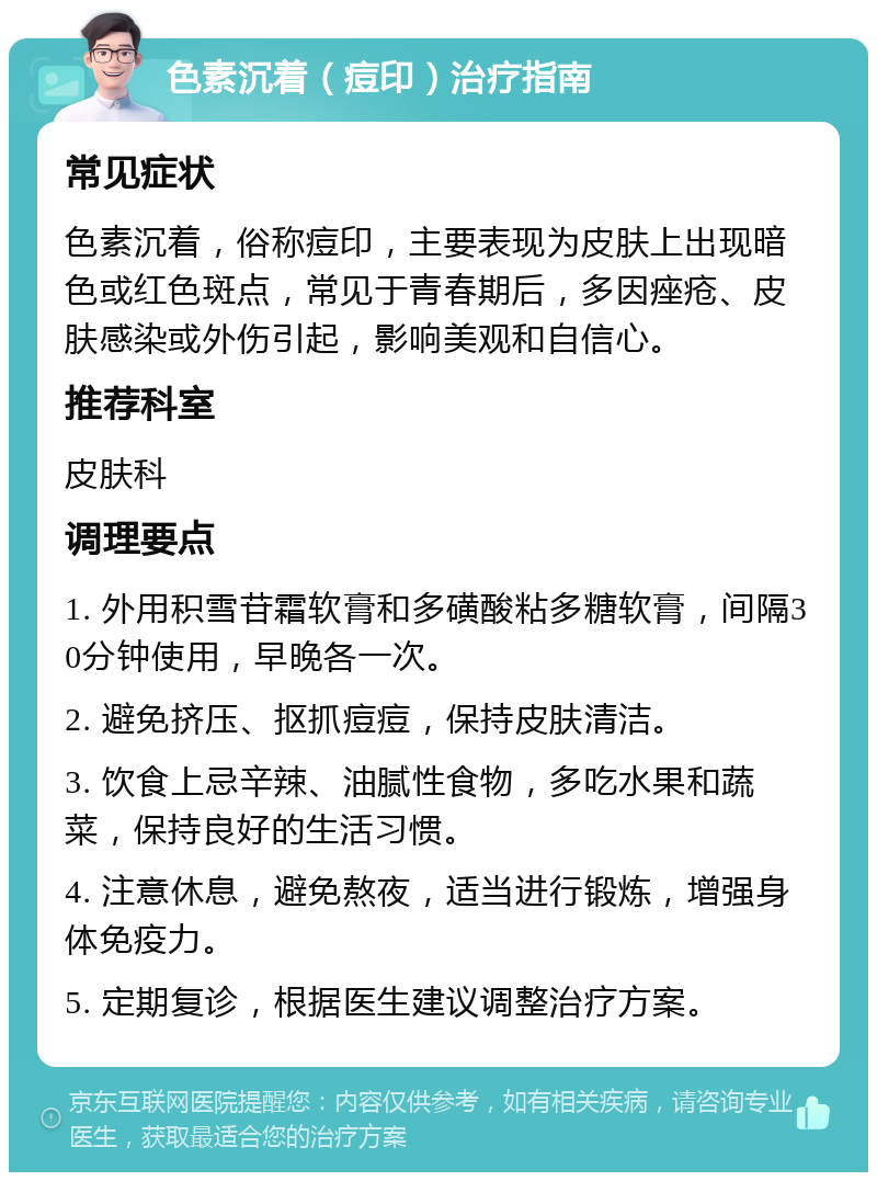 色素沉着（痘印）治疗指南 常见症状 色素沉着，俗称痘印，主要表现为皮肤上出现暗色或红色斑点，常见于青春期后，多因痤疮、皮肤感染或外伤引起，影响美观和自信心。 推荐科室 皮肤科 调理要点 1. 外用积雪苷霜软膏和多磺酸粘多糖软膏，间隔30分钟使用，早晚各一次。 2. 避免挤压、抠抓痘痘，保持皮肤清洁。 3. 饮食上忌辛辣、油腻性食物，多吃水果和蔬菜，保持良好的生活习惯。 4. 注意休息，避免熬夜，适当进行锻炼，增强身体免疫力。 5. 定期复诊，根据医生建议调整治疗方案。