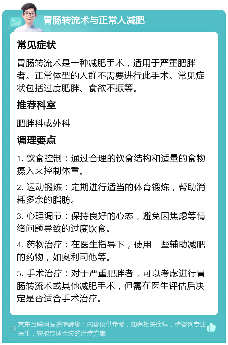 胃肠转流术与正常人减肥 常见症状 胃肠转流术是一种减肥手术，适用于严重肥胖者。正常体型的人群不需要进行此手术。常见症状包括过度肥胖、食欲不振等。 推荐科室 肥胖科或外科 调理要点 1. 饮食控制：通过合理的饮食结构和适量的食物摄入来控制体重。 2. 运动锻炼：定期进行适当的体育锻炼，帮助消耗多余的脂肪。 3. 心理调节：保持良好的心态，避免因焦虑等情绪问题导致的过度饮食。 4. 药物治疗：在医生指导下，使用一些辅助减肥的药物，如奥利司他等。 5. 手术治疗：对于严重肥胖者，可以考虑进行胃肠转流术或其他减肥手术，但需在医生评估后决定是否适合手术治疗。